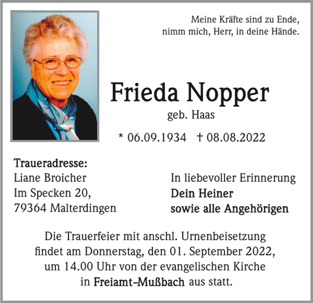 <p>Meine Kräfte sind zu Ende,<br />nimm mich, Herr, in deine Hände.</p><p>geb. Haas<br />* 06.09.1934 † 08.08.2022<br />Liane Broicher<br />Im Specken 20,<br />79364 Malterdingen</p><p>In liebevoller Erinnerung</p><p>Die Trauerfeier mit anschl. Urnenbeisetzung<br />ﬁndet am Donnerstag, den 01. September 2022,<br />um 14.00 Uhr von der evangelischen Kirche<br />aus statt.<br />in</p>