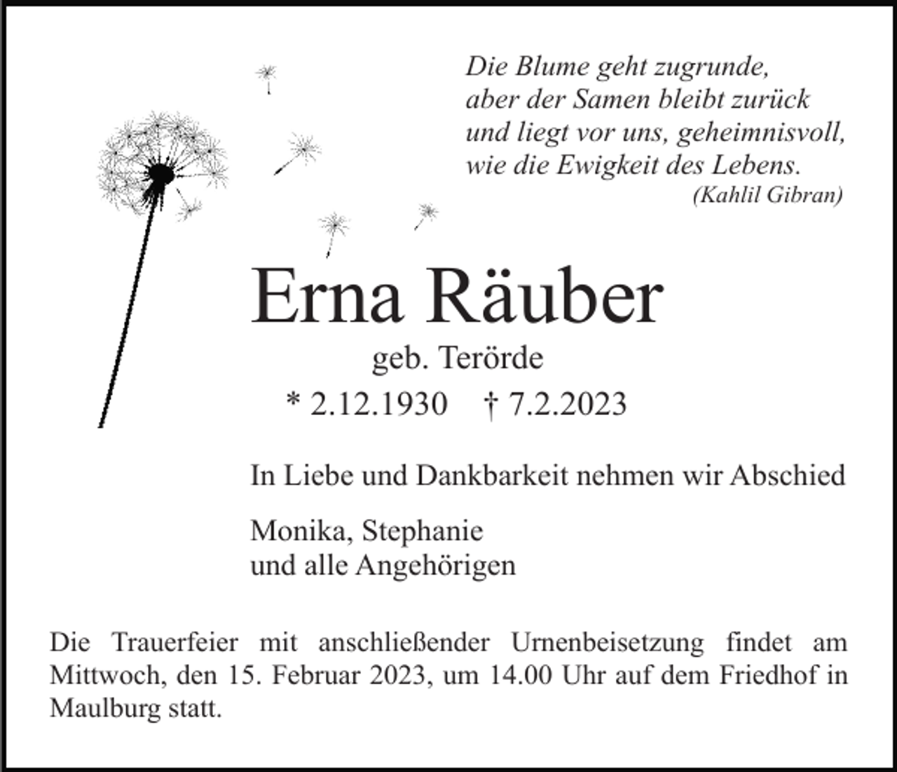 <p>Die Blume geht zugrunde,<br />aber der Samen bleibt zurück<br />und liegt vor uns, geheimnisvoll,<br />wie die Ewigkeit des Lebens.<br />(Kahlil Gibran)</p><p>Erna Räuber<br />geb. Terörde<br />* 2.12.1930 † 7.2.2023<br />In Liebe und Dankbarkeit nehmen wir Abschied<br />Monika, Stephanie<br />und alle Angehörigen<br />Die Trauerfeier mit anschließender Urnenbeisetzung findet am<br />Mittwoch, den 15. Februar 2023, um 14.00 Uhr auf dem Friedhof in<br />Maulburg statt.</p>