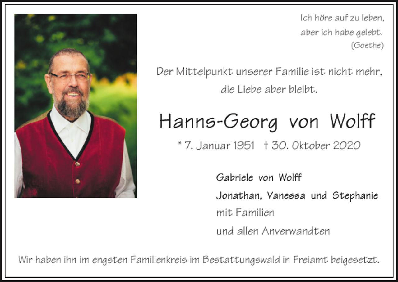 <p>Ich höre auf zu leben,<br />aber ich habe gelebt.<br />(Goethe)</p><p>Der Mittelpunkt unserer Familie ist nicht mehr,<br />die Liebe aber bleibt.</p><p>* 7. Januar 1951 † 30. Oktober 2020</p><p>mit Familien<br />und allen Anverwandten<br />Wir haben ihn im engsten Familienkreis im Bestattungswald in Freiamt beigesetzt.</p>