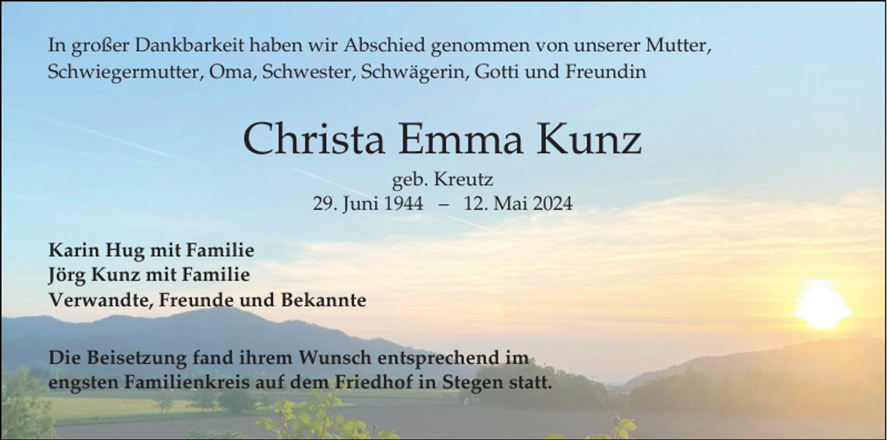 <p>In großer Dankbarkeit haben wir Abschied genommen von unserer Mutter,<br />Schwiegermutter, Oma, Schwester, Schwägerin, Gotti und Freundin</p><p>Christa Emma Kunz<br />geb. Kreutz<br />29. Juni 1944 – 12. Mai 2024<br />Karin Hug mit Familie<br />Jörg Kunz mit Familie<br />Verwandte, Freunde und Bekannte</p><p>Die Beisetzung fand ihrem Wunsch entsprechend im<br />engsten Familienkreis auf dem Friedhof in Stegen statt.</p>