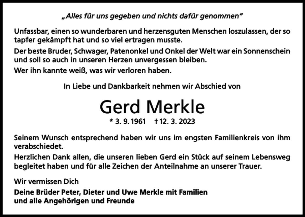 <p>„Alles für uns gegeben und nichts dafür genommen“<br />Unfassbar, einen so wunderbaren und herzensguten Menschen loszulassen, der so<br />tapfer gekämpft hat und so viel ertragen musste.<br />Der beste Bruder, Schwager, Patenonkel und Onkel der Welt war ein Sonnenschein<br />und soll so auch in unseren Herzen unvergessen bleiben.<br />Wer ihn kannte weiß, was wir verloren haben.<br />In Liebe und Dankbarkeit nehmen wir Abschied von</p><p>Gerd Merkle<br />* 3. 9. 1961</p><p>† 12. 3. 2023</p><p>Seinem Wunsch entsprechend haben wir uns im engsten Familienkreis von ihm<br />verabschiedet.<br />Herzlichen Dank allen, die unseren lieben Gerd ein Stück auf seinem Lebensweg<br />begleitet haben und für alle Zeichen der Anteilnahme an unserer Trauer.<br />Wir vermissen Dich<br />Deine Brüder Peter, Dieter und Uwe Merkle mit Familien<br />und alle Angehörigen und Freunde</p>
