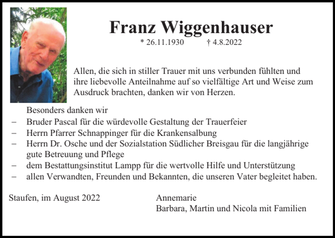 <p>Franz Wiggenhauser<br />* 26.11.1930</p><p>† 4.8.2022</p><p>Allen, die sich in stiller Trauer mit uns verbunden fühlten und<br />ihre liebevolle Anteilnahme auf so vielfältige Art und Weise zum<br />Ausdruck brachten, danken wir von Herzen.<br />−<br />−<br />−<br />−<br />−</p><p>Besonders danken wir<br />Bruder Pascal für die würdevolle Gestaltung der Trauerfeier<br />Herrn Pfarrer Schnappinger für die Krankensalbung<br />Herrn Dr. Osche und der Sozialstation Südlicher Breisgau für die langjährige<br />gute Betreuung und Pflege<br />dem Bestattungsinstitut Lampp für die wertvolle Hilfe und Unterstützung<br />allen Verwandten, Freunden und Bekannten, die unseren Vater begleitet haben.</p><p>Staufen, im August 2022</p><p>Annemarie<br />Barbara, Martin und Nicola mit Familien</p>