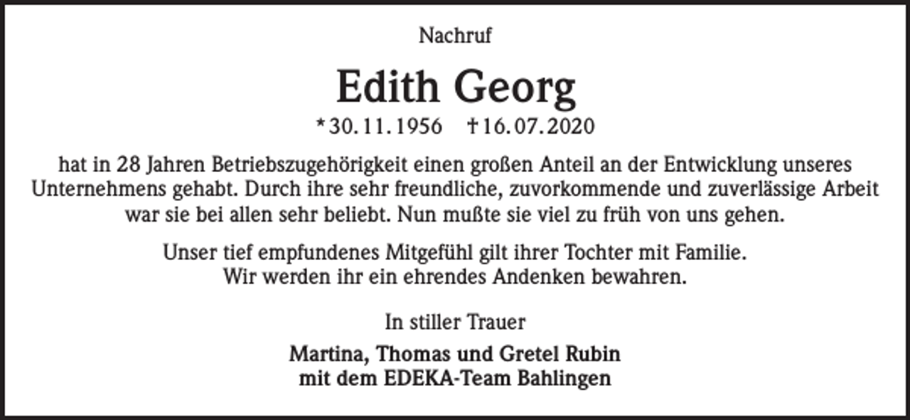<p>Nachruf</p><p>Edith Georg</p><p>* 30. 11. 1956</p><p>† 16. 07. 2020</p><p>hat in 28 Jahren Betriebszugehörigkeit einen großen Anteil an der Entwicklung unseres<br />Unternehmens gehabt. Durch ihre sehr freundliche, zuvorkommende und zuverlässige Arbeit<br />war sie bei allen sehr beliebt. Nun mußte sie viel zu früh von uns gehen.<br />Unser tief empfundenes Mitgefühl gilt ihrer Tochter mit Familie.<br />Wir werden ihr ein ehrendes Andenken bewahren.<br />In stiller Trauer<br />Martina, Thomas und Gretel Rubin<br />mit dem EDEKA-Team Bahlingen</p>