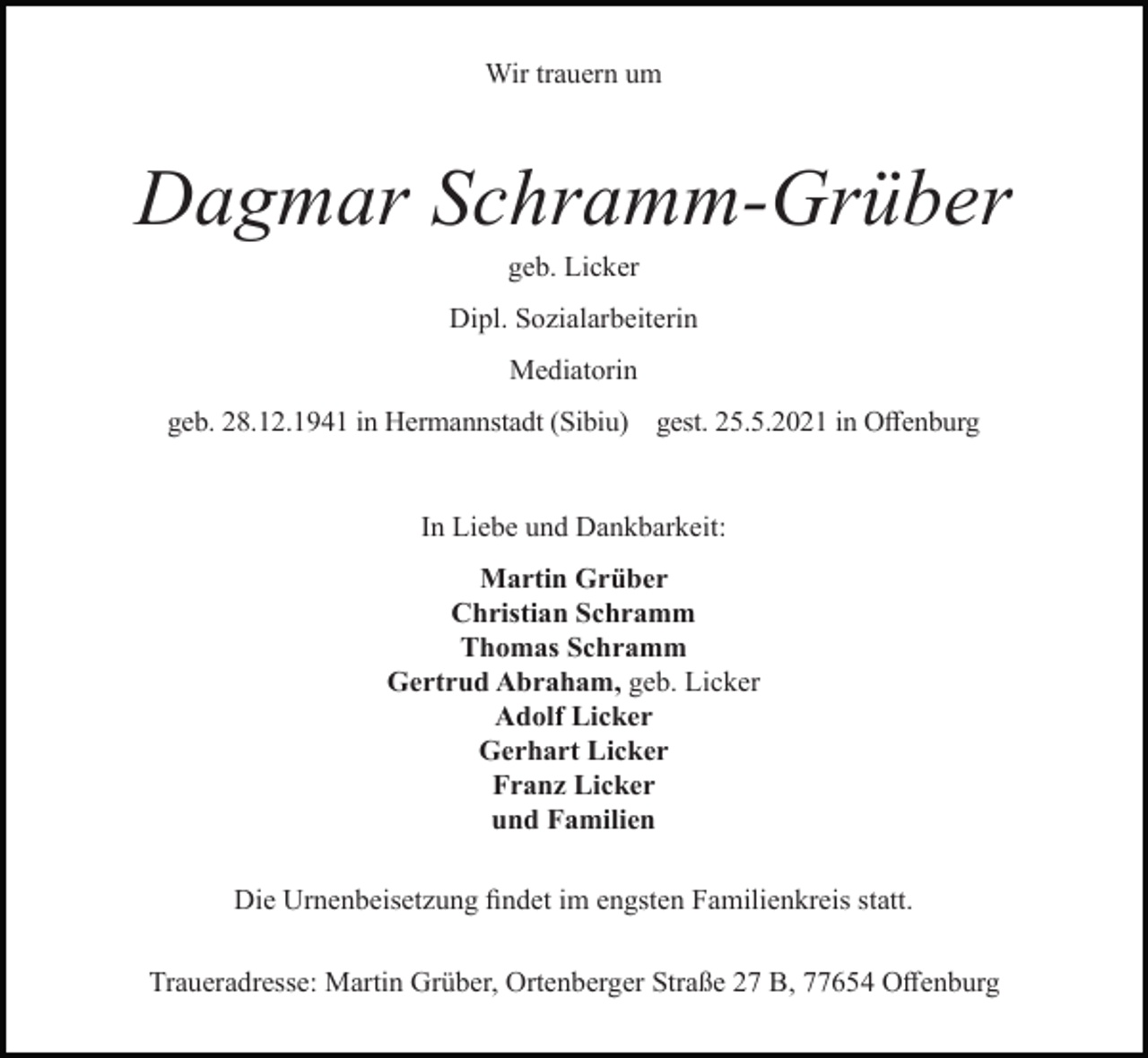 <p>Wir trauern um</p><p>Dagmar Schramm-Grüber<br />geb. Licker<br />Dipl. Sozialarbeiterin<br />Mediatorin<br />geb. 28.12.1941 in Hermannstadt (Sibiu) gest. 25.5.2021 in Offenburg</p><p>In Liebe und Dankbarkeit:<br />Martin Grüber<br />Christian Schramm<br />Thomas Schramm<br />Gertrud Abraham, geb. Licker<br />Adolf Licker<br />Gerhart Licker<br />Franz Licker<br />und Familien<br />Die Urnenbeisetzung findet im engsten Familienkreis statt.<br />Traueradresse: Martin Grüber, Ortenberger Straße 27 B, 77654 Offenburg</p>