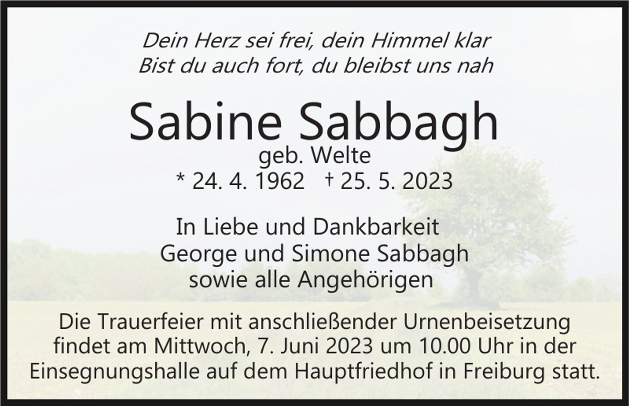 <p>Dein Herz sei frei, dein Himmel klar<br />Bist du auch fort, du bleibst uns nah</p><p>Sabinegeb.Sabbagh<br />Welte<br />* 24. 4. 1962 † 25. 5. 2023</p><p>In Liebe und Dankbarkeit<br />George und Simone Sabbagh<br />sowie alle Angehörigen<br />Die Trauerfeier mit anschließender Urnenbeisetzung<br />findet am Mittwoch, 7. Juni 2023 um 10.00 Uhr in der<br />Einsegnungshalle auf dem Hauptfriedhof in Freiburg statt.</p>
