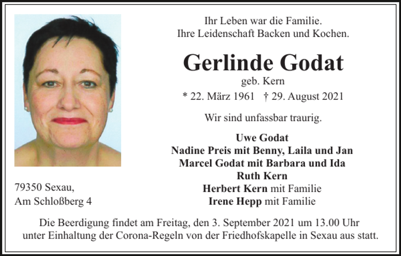 <p>Ihr Leben war die Familie.<br />Ihre Leidenschaft Backen und Kochen.</p><p>Gerlinde Godat</p><p>geb. Kern<br />* 22. März 1961 † 29. August 2021<br />Wir sind unfassbar traurig.</p><p>79350 Sexau,<br />Am Schloßberg 4</p><p>Uwe Godat<br />Nadine Preis mit Benny, Laila und Jan<br />Marcel Godat mit Barbara und Ida<br />Ruth Kern<br />Herbert Kern mit Familie<br />Irene Hepp mit Familie</p><p>Die Beerdigung findet am Freitag, den 3. September 2021 um 13.00 Uhr<br />unter Einhaltung der Corona-Regeln von der Friedhofskapelle in Sexau aus statt.</p>