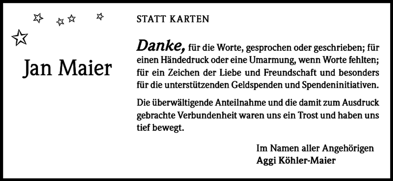 <p>✩</p><p>✩✩</p><p>✩</p><p>✩<br />Jan Maier</p><p>STATT K ARTEN</p><p>Danke, für die Worte, gesprochen oder geschrieben; für</p><p>einen Händedruck oder eine Umarmung, wenn Worte fehlten;<br />für ein Zeichen der Liebe und Freundschaft und besonders<br />für die unterstützenden Geldspenden und Spendeninitiativen.<br />Die überwältigende Anteilnahme und die damit zum Ausdruck<br />gebrachte Verbundenheit waren uns ein Trost und haben uns<br />tief bewegt.<br />Im Namen aller Angehörigen<br />Aggi Köhler-Maier</p>