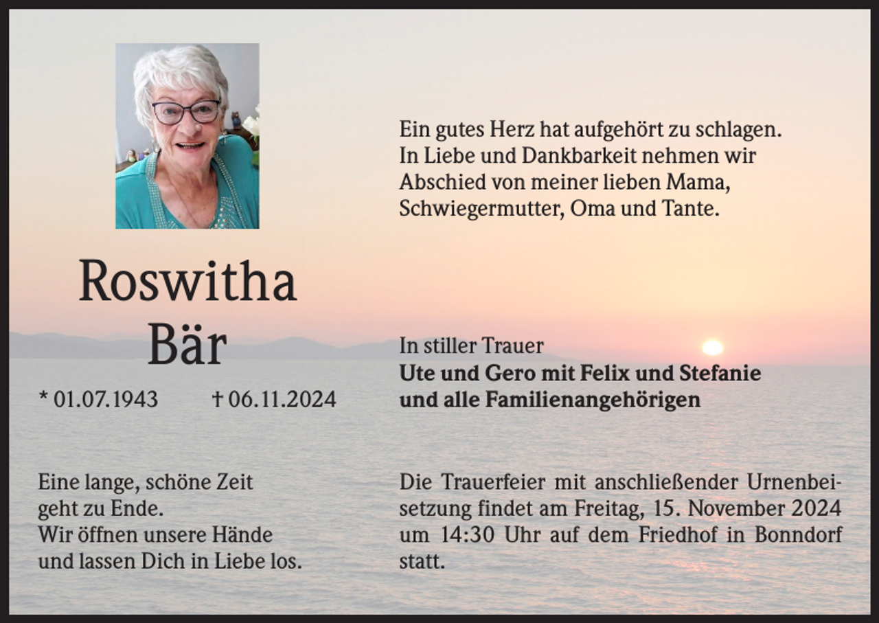 <p>Ein gutes Herz hat aufgehört zu schlagen.<br />In Liebe und Dankbarkeit nehmen wir<br />Abschied von meiner lieben Mama,<br />Schwiegermutter, Oma und Tante.</p><p>Roswitha<br />Bär<br />* 01.07.1943</p><p>† 06.11.2024</p><p>Eine lange, schöne Zeit<br />geht zu Ende.<br />Wir öffnen unsere Hände<br />und lassen Dich in Liebe los.</p><p>In stiller Trauer<br />Ute und Gero mit Felix und Stefanie<br />und alle Familienangehörigen</p><p>Die Trauerfeier mit anschließender Urnenbeisetzung findet am Freitag, 15. November 2024<br />um 14:30 Uhr auf dem Friedhof in Bonndorf<br />statt.</p>