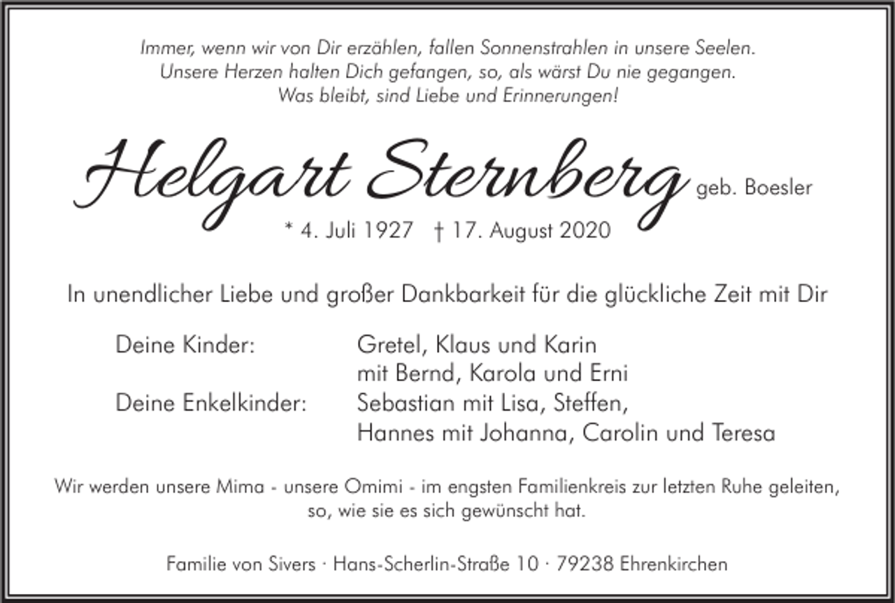 <p>Immer, wenn wir von Dir erzählen, fallen Sonnenstrahlen in unsere Seelen.<br />Unsere Herzen halten Dich gefangen, so, als wärst Du nie gegangen.<br />Was bleibt, sind Liebe und Erinnerungen!</p><p>Helgart Sternberg</p><p>geb. Boesler</p><p>* 4. Juli 1927 † 17. August 2020</p><p>In unendlicher Liebe und großer Dankbarkeit für die glückliche Zeit mit Dir<br />Deine Kinder:<br />Deine Enkelkinder:</p><p>Gretel, Klaus und Karin<br />mit Bernd, Karola und Erni<br />Sebastian mit Lisa, Steffen,<br />Hannes mit Johanna, Carolin und Teresa</p><p>Wir werden unsere Mima - unsere Omimi - im engsten Familienkreis zur letzten Ruhe geleiten,<br />so, wie sie es sich gewünscht hat.<br />Familie von Sivers · Hans-Scherlin-Straße 10 · 79238 Ehrenkirchen</p>