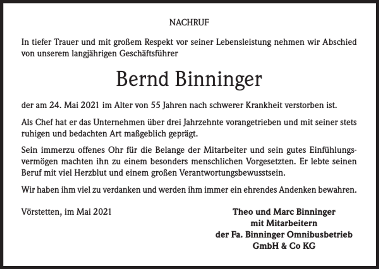 <p>NACHRUF<br />In tiefer Trauer und mit großem Respekt vor seiner Lebensleistung nehmen wir Abschied<br />von unserem langjährigen Geschäftsführer</p><p>Bernd Binninger<br />der am 24. Mai 2021 im Alter von 55 Jahren nach schwerer Krankheit verstorben ist.<br />Als Chef hat er das Unternehmen über drei Jahrzehnte vorangetrieben und mit seiner stets<br />ruhigen und bedachten Art maßgeblich geprägt.<br />Sein immerzu offenes Ohr für die Belange der Mitarbeiter und sein gutes Einfühlungsvermögen machten ihn zu einem besonders menschlichen Vorgesetzten. Er lebte seinen<br />Beruf mit viel Herzblut und einem großen Verantwortungsbewusstsein.<br />Wir haben ihm viel zu verdanken und werden ihm immer ein ehrendes Andenken bewahren.<br />Vörstetten, im Mai 2021</p><p>Theo und Marc Binninger<br />mit Mitarbeitern<br />der Fa. Binninger Omnibusbetrieb<br />GmbH &amp; Co KG</p>