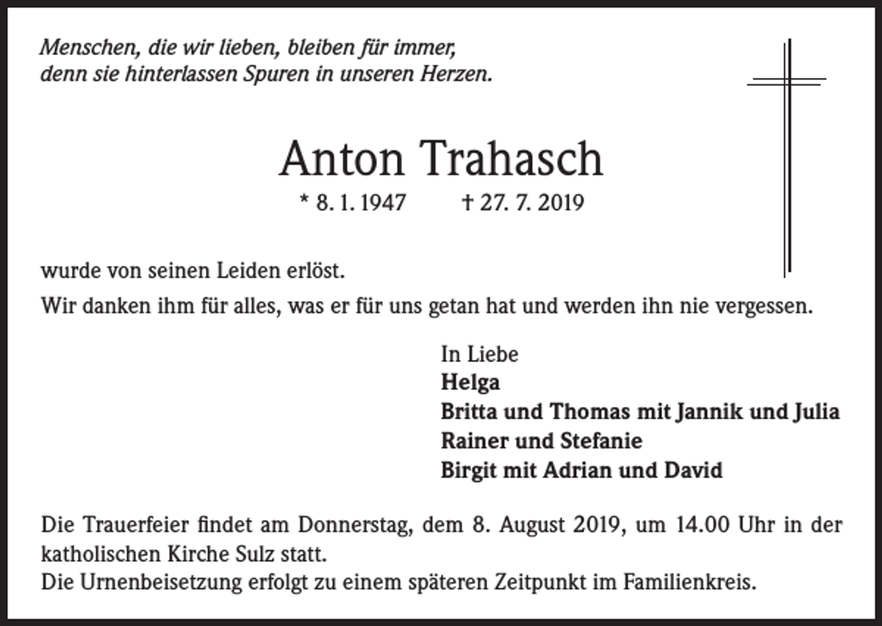 <p>Menschen, die wir lieben, bleiben für immer,<br />denn sie hinterlassen Spuren in unseren Herzen.</p><p>Anton Trahasch<br />* 8. 1. 1947</p><p>† 27. 7. 2019</p><p>wurde von seinen Leiden erlöst.<br />Wir danken ihm für alles, was er für uns getan hat und werden ihn nie vergessen.<br />In Liebe<br />Helga<br />Britta und Thomas mit Jannik und Julia<br />Rainer und Stefanie<br />Birgit mit Adrian und David<br />Die Trauerfeier findet am Donnerstag, dem 8. August 2019, um 14.00 Uhr in der<br />katholischen Kirche Sulz statt.<br />Die Urnenbeisetzung erfolgt zu einem späteren Zeitpunkt im Familienkreis.</p>