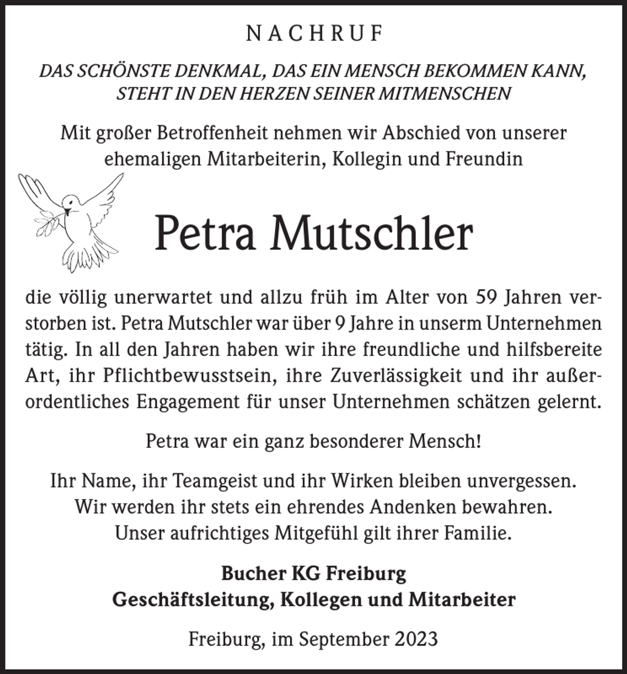 <p>NACHRUF<br />DAS SCHÖNSTE DENKMAL, DAS EIN MENSCH BEKOMMEN KANN,<br />STEHT IN DEN HERZEN SEINER MITMENSCHEN</p><p>Mit großer Betroffenheit nehmen wir Abschied von unserer<br />ehemaligen Mitarbeiterin, Kollegin und Freundin</p><p>Petra Mutschler<br />die völlig unerwartet und allzu früh im Alter von 59 Jahren verstorben ist. Petra Mutschler war über 9 Jahre in unserm Unternehmen<br />tätig. In all den Jahren haben wir ihre freundliche und hilfsbereite<br />Art, ihr Pflichtbewusstsein, ihre Zuverlässigkeit und ihr außerordentliches Engagement für unser Unternehmen schätzen gelernt.<br />Petra war ein ganz besonderer Mensch!<br />Ihr Name, ihr Teamgeist und ihr Wirken bleiben unvergessen.<br />Wir werden ihr stets ein ehrendes Andenken bewahren.<br />Unser aufrichtiges Mitgefühl gilt ihrer Familie.<br />Bucher KG Freiburg<br />Geschäftsleitung, Kollegen und Mitarbeiter<br />Freiburg, im September 2023</p>