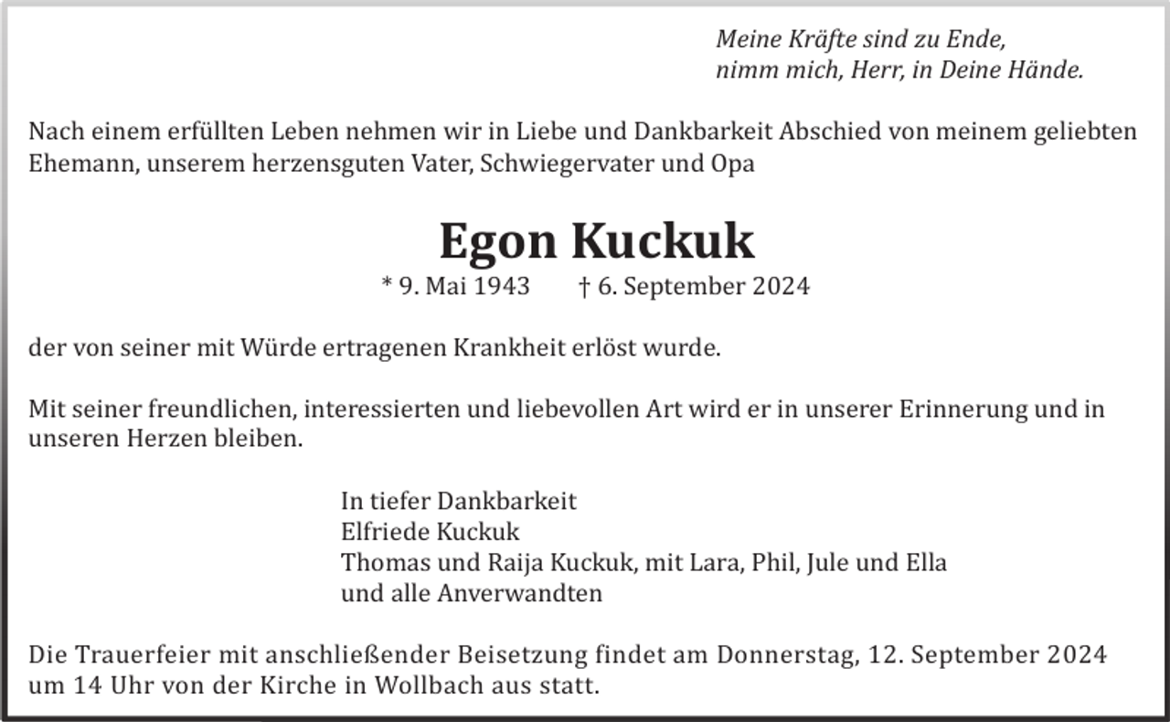 <p>Meine Kräfte sind zu Ende,<br />nimm mich, Herr, in Deine Hände.<br />Nach einem erfü llten Leben nehmen wir in Liebe und Dankbarkeit Abschied von meinem geliebten<br />Ehemann, unserem herzensguten Vater, Schwiegervater und Opa</p><p>Egon Kuckuk<br />* 9. Mai 1943</p><p>† 6. September 2024</p><p>der von seiner mit Wü rde ertragenen Krankheit erlö st wurde.<br />Mit seiner freundlichen, interessierten und liebevollen Art wird er in unserer Erinnerung und in<br />unseren Herzen bleiben.<br />In tiefer Dankbarkeit<br />Elfriede Kuckuk<br />Thomas und Raija Kuckuk, mit Lara, Phil, Jule und Ella<br />und alle Anverwandten<br />Die Trauerfeier mit anschließender Beisetzung findet am Donnerstag, 12. September 2024<br />um 14 Uhr von der Kirche in Wollbach aus statt.</p>