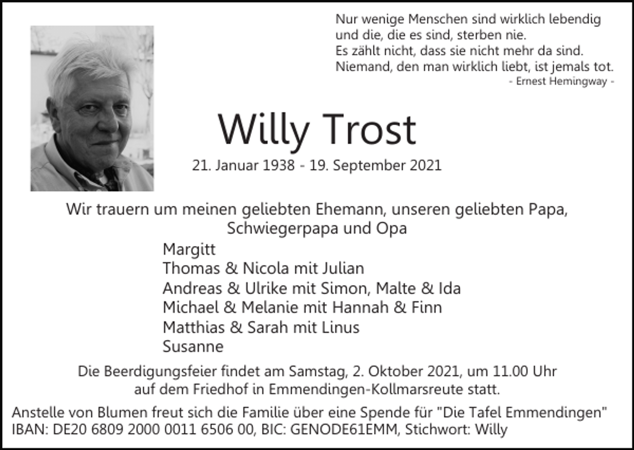 <p>Nur wenige Menschen sind wirklich lebendig<br />und die, die es sind, sterben nie.<br />Es zählt nicht, dass sie nicht mehr da sind.<br />Niemand, den man wirklich liebt, ist jemals tot.<br />- Ernest Hemingway -</p><p>Willy Trost<br />21. Januar 1938 - 19. September 2021</p><p>Wir trauern um meinen geliebten Ehemann, unseren geliebten Papa,<br />Schwiegerpapa und Opa<br />Margitt<br />Thomas &amp; Nicola mit Julian<br />Andreas &amp; Ulrike mit Simon, Malte &amp; Ida<br />Michael &amp; Melanie mit Hannah &amp; Finn<br />Matthias &amp; Sarah mit Linus<br />Susanne<br />Die Beerdigungsfeier findet am Samstag, 2. Oktober 2021, um 11.00 Uhr<br />auf dem Friedhof in Emmendingen-Kollmarsreute statt.<br />Anstelle von Blumen freut sich die Familie über eine Spende für "Die Tafel Emmendingen"<br />IBAN: DE20 6809 2011 6506 00, BIC: GENODE61EMM, Stichwort: Willy</p>