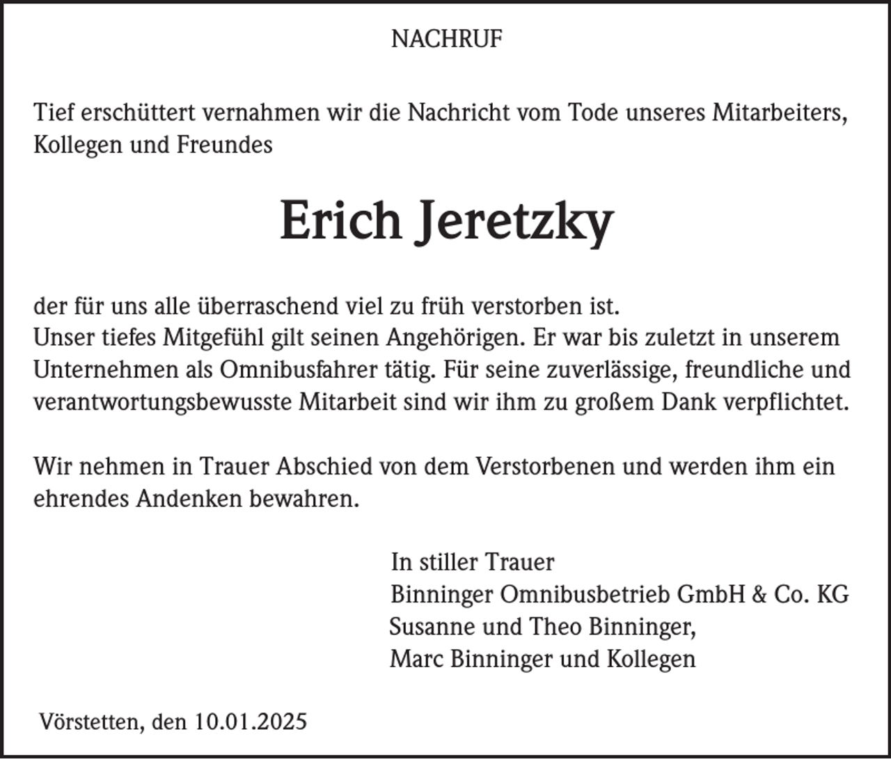 <p>NACHRUF<br />Tief erschüttert vernahmen wir die Nachricht vom Tode unseres Mitarbeiters,<br />Kollegen und Freundes</p><p>Erich Jeretzky<br />der für uns alle überraschend viel zu früh verstorben ist.<br />Unser tiefes Mitgefühl gilt seinen Angehörigen. Er war bis zuletzt in unserem<br />Unternehmen als Omnibusfahrer tätig. Für seine zuverlässige, freundliche und<br />verantwortungsbewusste Mitarbeit sind wir ihm zu großem Dank verpflichtet.<br />Wir nehmen in Trauer Abschied von dem Verstorbenen und werden ihm ein<br />ehrendes Andenken bewahren.<br />In stiller Trauer<br />Binninger Omnibusbetrieb GmbH &amp; Co. KG<br />Susanne und Theo Binninger,<br />Marc Binninger und Kollegen<br />Vörstetten, den 10.01.2025</p>