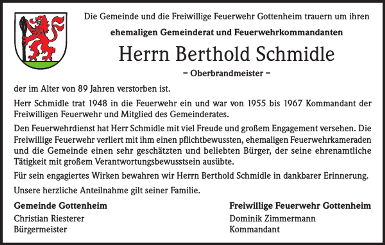 <p>Die Gemeinde und die Freiwillige Feuerwehr Gottenheim trauern um ihren<br />ehemaligen Gemeinderat und Feuerwehrkommandanten</p><p>Herrn Berthold Schmidle<br />– Oberbrandmeister –<br />der im Alter von 89 Jahren verstorben ist.<br />Herr Schmidle trat 1948 in die Feuerwehr ein und war von 1955 bis 1967 Kommandant der<br />Freiwilligen Feuerwehr und Mitglied des Gemeinderates.<br />Den Feuerwehrdienst hat Herr Schmidle mit viel Freude und großem Engagement versehen. Die<br />Freiwillige Feuerwehr verliert mit ihm einen pflichtbewussten, ehemaligen Feuerwehrkameraden<br />und die Gemeinde einen sehr geschätzten und beliebten Bürger, der seine ehrenamtliche<br />Tätigkeit mit großem Verantwortungsbewusstsein ausübte.<br />Für sein engagiertes Wirken bewahren wir Herrn Berthold Schmidle in dankbarer Erinnerung.<br />Unsere herzliche Anteilnahme gilt seiner Familie.<br />Gemeinde Gottenheim<br />Christian Riesterer<br />Bürgermeister</p><p>Freiwillige Feuerwehr Gottenheim<br />Dominik Zimmermann<br />Kommandant</p>