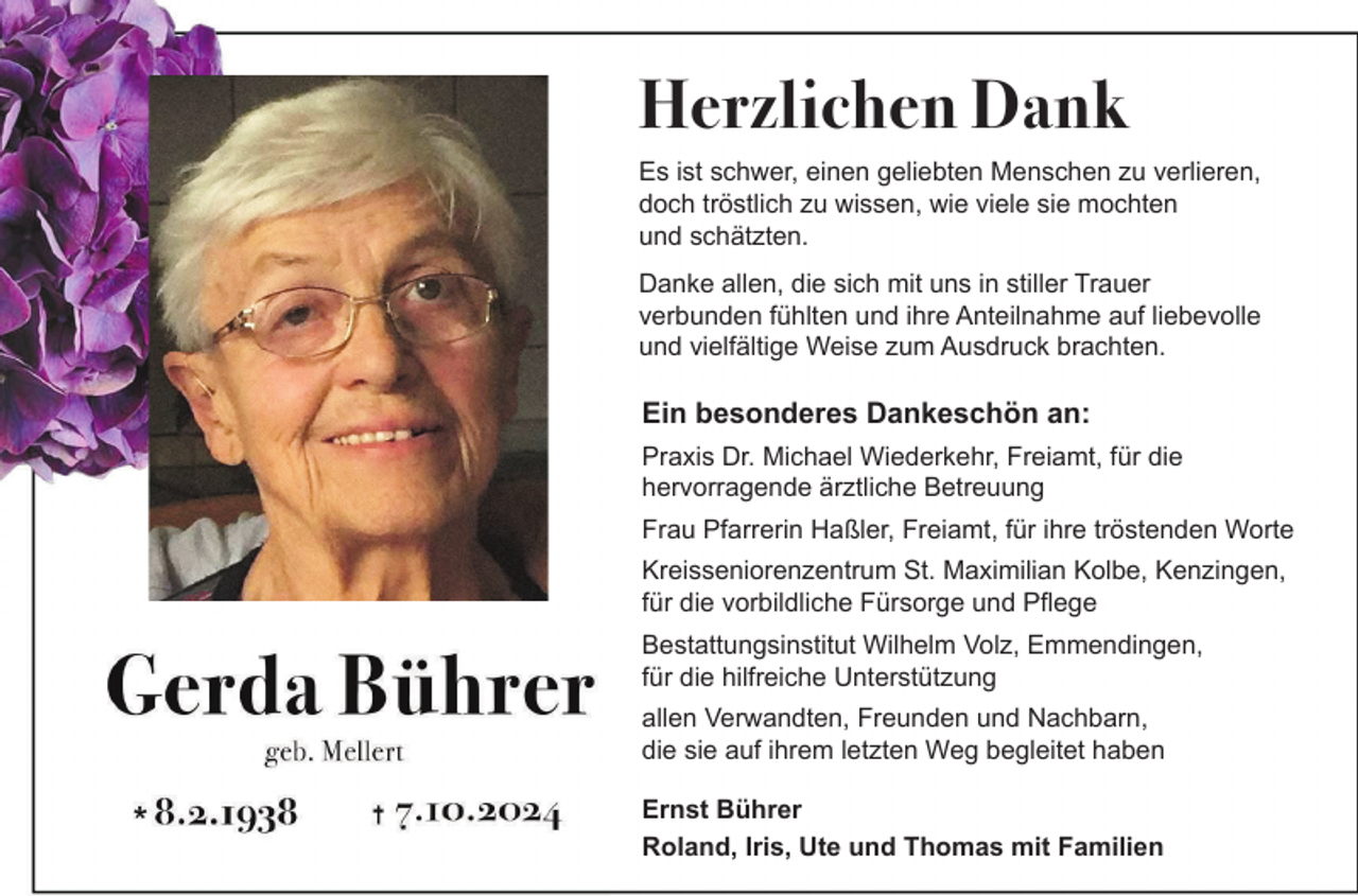 <p>Herzlichen Dank<br />Es ist schwer, einen geliebten Menschen zu verlieren,<br />doch tröstlich zu wissen, wie viele sie mochten<br />und schätzten.<br />Danke allen, die sich mit uns in stiller Trauer<br />verbunden fühlten und ihre Anteilnahme auf liebevolle<br />und vielfältige Weise zum Ausdruck brachten.</p><p>Ein besonderes Dankeschön an:<br />Praxis Dr. Michael Wiederkehr, Freiamt, für die<br />hervorragende ärztliche Betreuung<br />Frau Pfarrerin Haßler, Freiamt, für ihre tröstenden Worte<br />Kreisseniorenzentrum St. Maximilian Kolbe, Kenzingen,<br />für die vorbildliche Fürsorge und Pflege<br />Bestattungsinstitut Wilhelm Volz, Emmendingen,<br />für die hilfreiche Unterstützung<br />allen Verwandten, Freunden und Nachbarn,<br />die sie auf ihrem letzten Weg begleitet haben<br />Ernst Bührer<br />Roland, Iris, Ute und Thomas mit Familien</p>