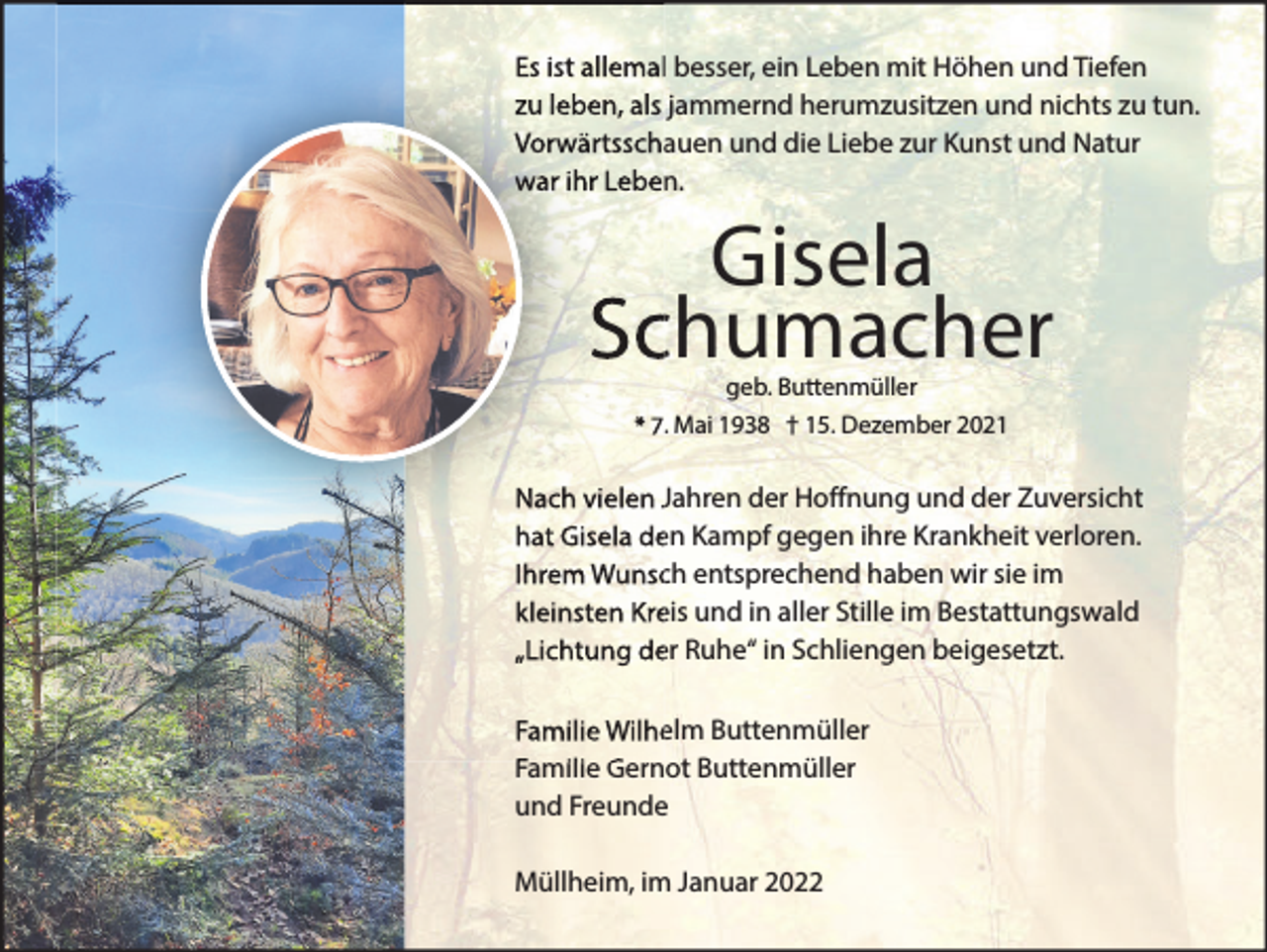 <p>Es ist allemal besser, ein Leben mit Höhen und Tiefen<br />zu leben, als jammernd herumzusitzen und nichts zu tun.<br />Vorwärtsschauen und die Liebe zur Kunst und Natur<br />war ihr Leben.</p><p>Gisela<br />Schumacher<br />geb. Buttenmüller</p><p>* 7. Mai 1938<br />† 15. Dezember 202</p><p>Nach vielen Jahren der Hoffnung und der Zuversicht<br />hat Gisela den Kampf gegen ihre Krankheit verloren.<br />Ihrem Wunsch entsprechend haben wir sie im<br />kleinsten Kreis und in aller Stille im Bestattungswald<br />„Lichtung der Ruhe“ in Schliengen beigesetzt.<br />Familie Wilhelm Buttenmüller<br />Familie Gernot Buttenmüller<br />und Freunde<br />Müllheim, im Januar 2022</p>