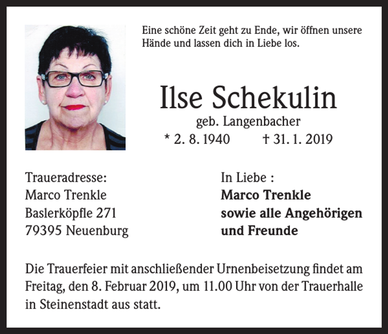 <p>Eine schöne Zeit geht zu Ende, wir öffnen unsere<br />Hände und lassen dich in Liebe los.</p><p>Ilse Schekulin<br />geb. Langenbacher<br />* 2. 8. 1940<br />† 31. 1. 2019</p><p>Traueradresse:<br />Marco Trenkle<br />Baslerköpfle 271<br />79395 Neuenburg</p><p>In Liebe :<br />Marco Trenkle<br />sowie alle Angehörigen<br />und Freunde</p><p>Die Trauerfeier mit anschließender Urnenbeisetzung findet am<br />Freitag, den 8. Februar 2019, um 11.00 Uhr von der Trauerhalle<br />in Steinenstadt aus statt.</p>