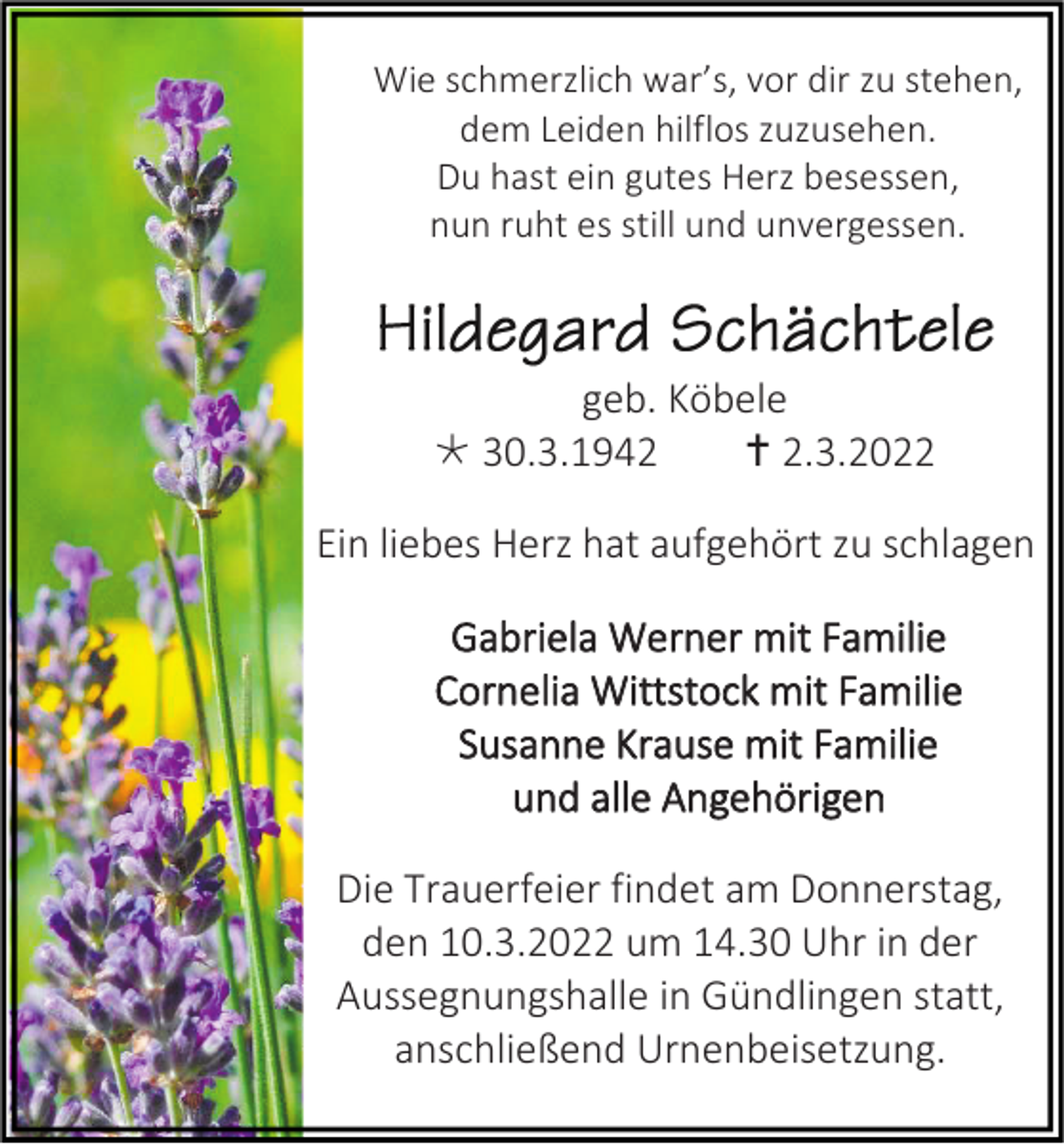 <p>Wie schmerzlich war’s, vor dir zu stehen,<br />dem Leiden hilflos zuzusehen.<br />Du hast ein gutes Herz besessen,<br />nun ruht es still und unvergessen.</p><p>geb. Köbele<br /> 30.3.1942<br /> 2.3.2022<br />Ein liebes Herz hat aufgehört zu schlagen<br />Gabriela Werner mit Familie<br />Cornelia Wittstock mit Familie<br />Susanne Krause mit Familie<br />und alle Angehörigen<br />Die Trauerfeier findet am Donnerstag,<br />den 10.3.2022 um 14.30 Uhr in der<br />Aussegnungshalle in Gündlingen statt,<br />anschließend Urnenbeisetzung.</p>