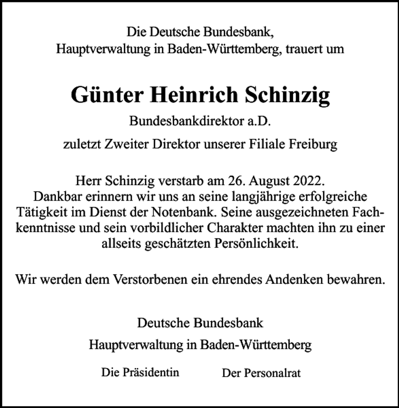 <p>Die Deutsche Bundesbank,<br />Hauptverwaltung in Baden-Württemberg, trauert um</p><p>Günter Heinrich Schinzig<br />Bundesbankdirektor a.D.<br />zuletzt Zweiter Direktor unserer Filiale Freiburg<br />Herr Schinzig verstarb am 26. August 2022.<br />Dankbar erinnern wir uns an seine langjährige erfolgreiche<br />Tätigkeit im Dienst der Notenbank. Seine ausgezeichneten Fachkenntnisse und sein vorbildlicher Charakter machten ihn zu einer<br />allseits geschätzten Persönlichkeit.<br />Wir werden dem Verstorbenen ein ehrendes Andenken bewahren.<br />Deutsche Bundesbank<br />Hauptverwaltung in Baden-Württemberg<br />Die Präsidentin</p><p>Der Personalrat</p>