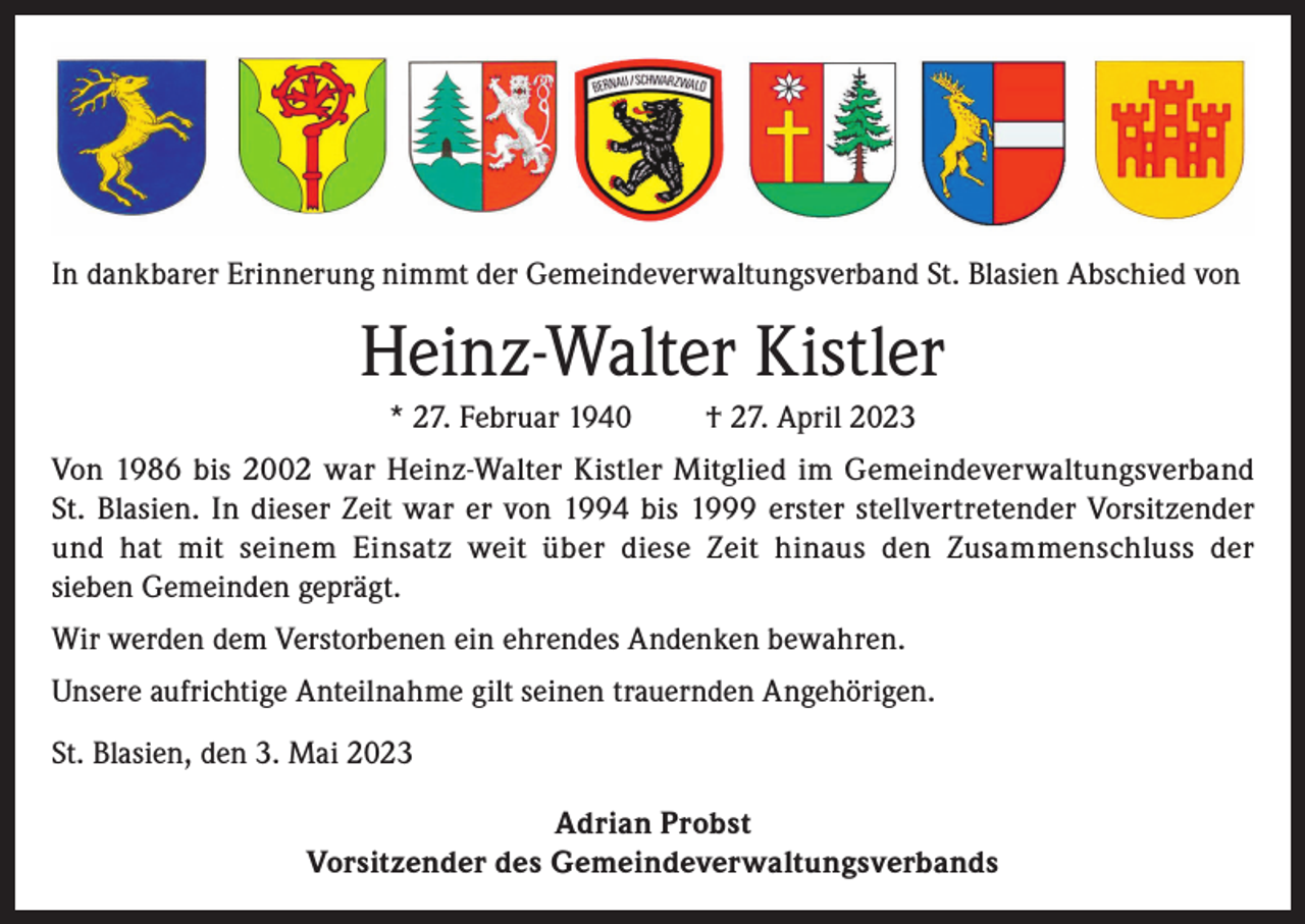 <p>In dankbarer Erinnerung nimmt der Gemeindeverwaltungsverband St. Blasien Abschied von</p><p>Heinz-Walter Kistler<br />* 27. Februar 1940</p><p>† 27. April 2023</p><p>Von 1986 bis 2002 war Heinz-Walter Kistler Mitglied im Gemeindeverwaltungsverband<br />St. Blasien. In dieser Zeit war er von 1994 bis 1999 erster stellvertretender Vorsitzender<br />und hat mit seinem Einsatz weit über diese Zeit hinaus den Zusammenschluss der<br />sieben Gemeinden geprägt.<br />Wir werden dem Verstorbenen ein ehrendes Andenken bewahren.<br />Unsere aufrichtige Anteilnahme gilt seinen trauernden Angehörigen.<br />St. Blasien, den 3. Mai 2023<br />Adrian Probst<br />Vorsitzender des Gemeindeverwaltungsverbands</p>