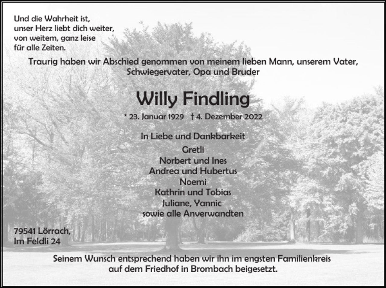 <p>Und die Wahrheit ist,<br />unser Herz liebt dich weiter,<br />von weitem, ganz leise<br />für alle Zeiten.</p><p>Traurig haben wir Abschied genommen von meinem lieben Mann, unserem Vater,<br />Schwiegervater, Opa und Bruder</p><p>Willy Findling<br />* 23. Januar 1929 † 4. Dezember 2022</p><p>In Liebe und Dankbarkeit<br />Gretli<br />Norbert und Ines<br />Andrea und Hubertus<br />Noemi<br />Kathrin und Tobias<br />Juliane, Yannic<br />sowie alle Anverwandten<br />79541 Lörrach,<br />Im Feldli 24<br />Seinem Wunsch entsprechend haben wir ihn im engsten Familienkreis<br />auf dem Friedhof in Brombach beigesetzt.</p>