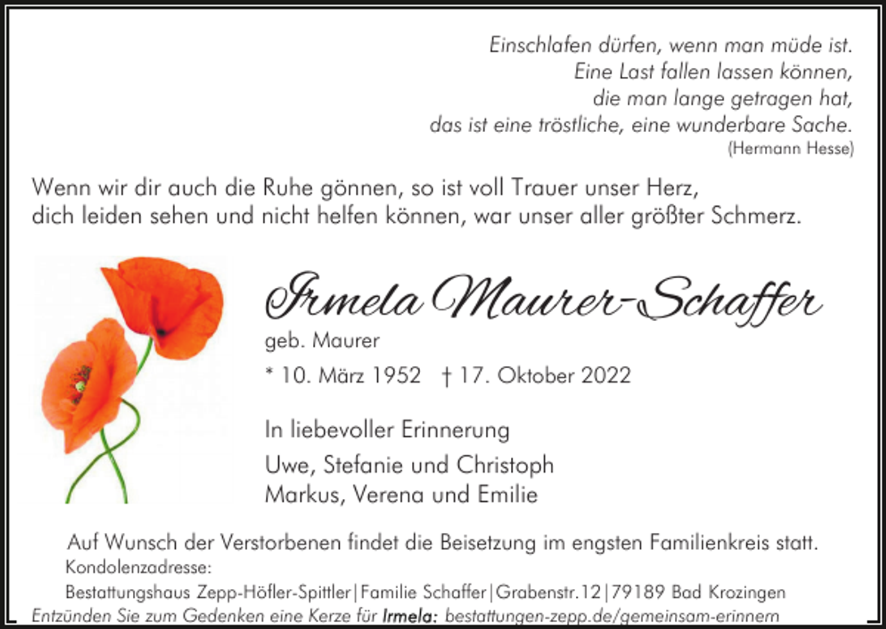 <p>Einschlafen dürfen, wenn man müde ist.<br />Eine Last fallen lassen können,<br />die man lange getragen hat,<br />das ist eine tröstliche, eine wunderbare Sache.</p><p>(Hermann Hesse)</p><p>Wenn wir dir auch die Ruhe gönnen, so ist voll Trauer unser Herz,<br />dich leiden sehen und nicht helfen können, war unser aller größter Schmerz.</p><p>Irmela Maurer-Schaffer<br />geb. Maurer</p><p>* 10. März 1952 † 17. Oktober 2022</p><p>In liebevoller Erinnerung<br />Uwe, Stefanie und Christoph<br />Markus, Verena und Emilie<br />Auf Wunsch der Verstorbenen findet die Beisetzung im engsten Familienkreis statt.<br />Kondolenzadresse:<br />Bestattungshaus Zepp-Höfler-Spittler|Familie Schaffer|Grabenstr.12|79189 Bad Krozingen<br />Entzünden Sie zum Gedenken eine Kerze für<br />bestattungen-zepp.de/gemeinsam-erinnern</p>