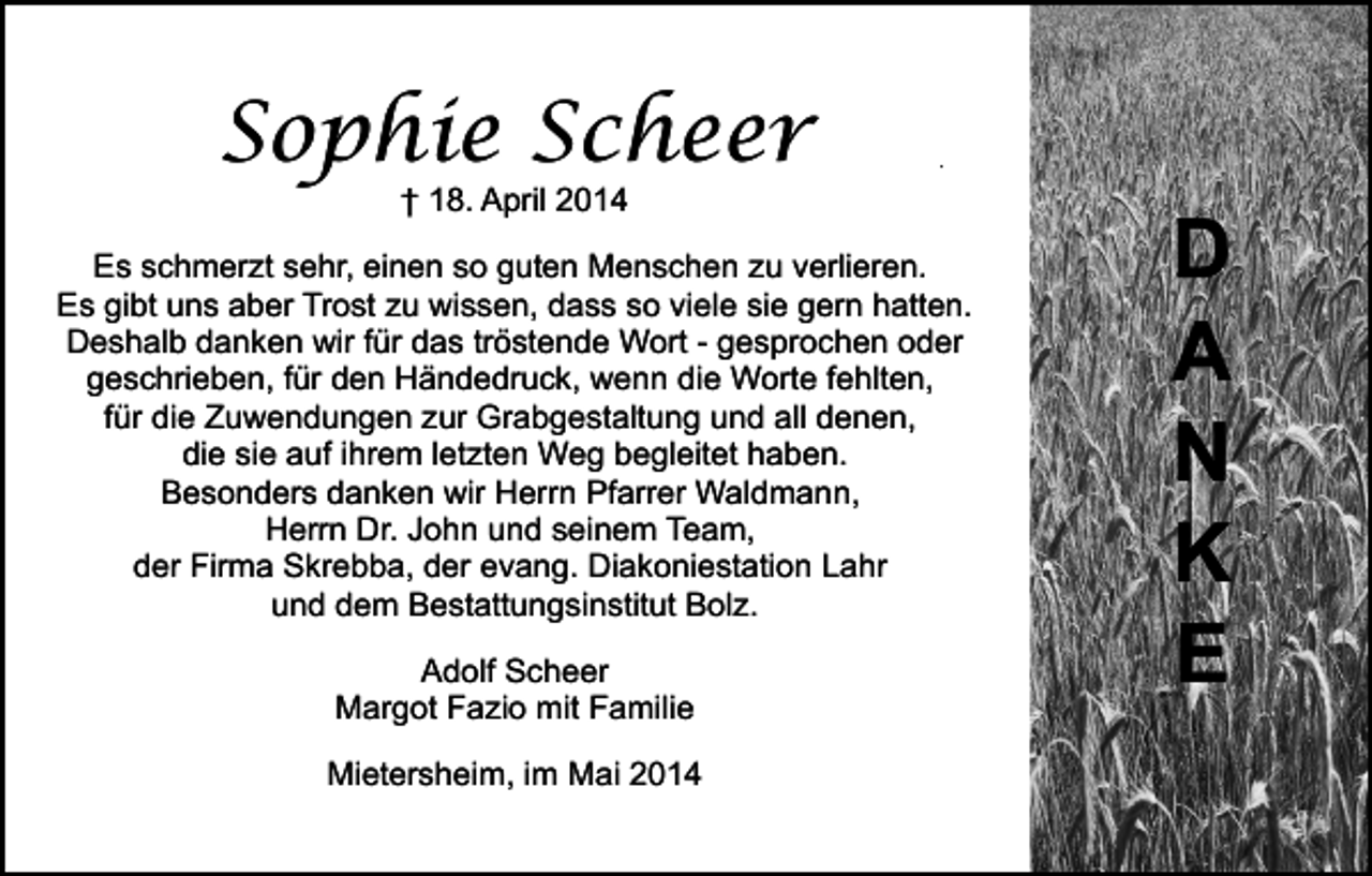 <p>Sophie Scheer</p><p>.</p><p>† 18. April 2014</p><p>Es schmerzt sehr, einen so guten Menschen zu verlieren.<br />Es gibt uns aber Trost zu wissen, dass so viele sie gern hatten.<br />Deshalb danken wir für das tröstende Wort - gesprochen oder<br />geschrieben, für den Händedruck, wenn die Worte fehlten,<br />für die Zuwendungen zur Grabgestaltung und all denen,<br />die sie auf ihrem letzten Weg begleitet haben.<br />Besonders danken wir Herrn Pfarrer Waldmann,<br />Herrn Dr. John und seinem Team,<br />der Firma Skrebba, der evang. Diakoniestation Lahr<br />und dem Bestattungsinstitut Bolz.<br />Adolf Scheer<br />Margot Fazio mit Familie<br />Mietersheim, im Mai 2014</p><p>D<br />A<br />N<br />K<br />E</p>