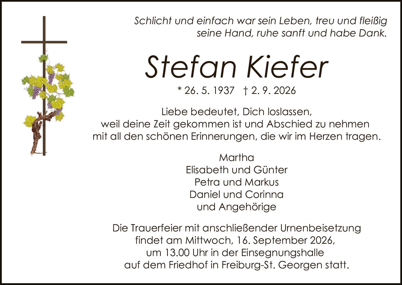 <p><i>Schlicht und einfach war sein Leben, treu und fleißig seine Hand, ruhe sanft und habe Dank.</i></p>
<p><i>Liebe bedeutet, Dich loslassen, weil deine Zeit gekommen ist und Abschied zu nehmen mit all den schönen Erinnerungen, die wir im Herzen tragen.</i></p>
<p><strong>Stefan Kiefer</strong><br>
* 26. 5. 1937 † 2. 9. 2026</p>
<p>Martha<br>
Elisabeth und Günter<br>
Petra und Markus<br>
Daniel und Corinna<br>
und Angehörige</p>
<p>Die Trauerfeier mit anschließender Urnenbeisetzung findet am Mittwoch, 16. September 2026, um 13.00 Uhr in der Einsegnungshalle auf dem Friedhof in Freiburg-St. Georgen statt.</p>
