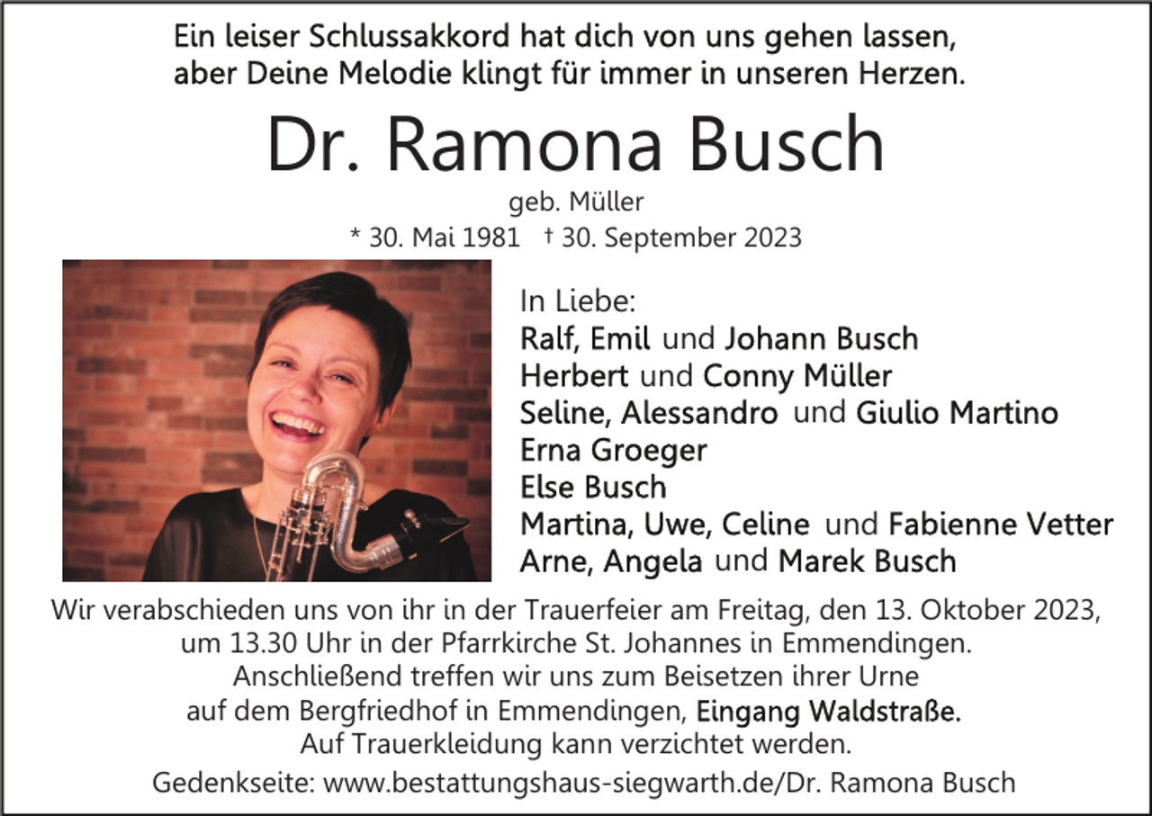 <p>Dr. Ramona Busch<br />geb. Müller<br />* 30. Mai 1981 † 30. September 2023</p><p>In Liebe:<br />und<br />und<br />und<br />und<br />und<br />Wir verabschieden uns von ihr in der Trauerfeier am Freitag, den 13. Oktober 2023,<br />um 13.30 Uhr in der Pfarrkirche St. Johannes in Emmendingen.<br />Anschließend treffen wir uns zum Beisetzen ihrer Urne<br />auf dem Bergfriedhof in Emmendingen,<br />Auf Trauerkleidung kann verzichtet werden.<br />Gedenkseite: www.bestattungshaus-siegwarth.de/Dr. Ramona Busch</p>