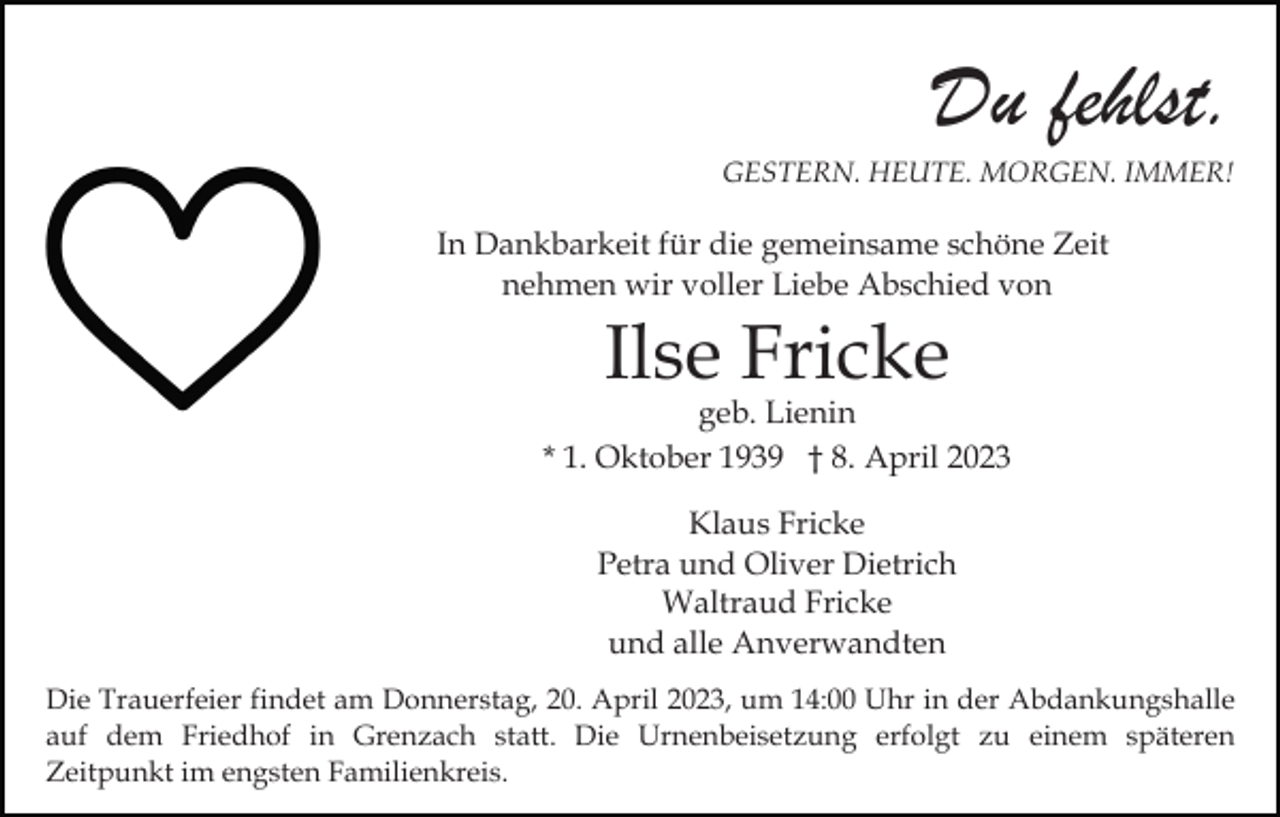 <p>Du fehlst.<br />GESTERN. HEUTE. MORGEN. IMMER!</p><p>In Dankbarkeit für die gemeinsame schöne Zeit<br />nehmen wir voller Liebe Abschied von</p><p>Ilse Fricke</p><p>geb. Lienin<br />* 1. Oktober 1939 † 8. April 2023<br />Klaus Fricke<br />Petra und Oliver Dietrich<br />Waltraud Fricke<br />und alle Anverwandten<br />Die Trauerfeier findet am Donnerstag, 20. April 2023, um 14:00 Uhr in der Abdankungshalle<br />auf dem Friedhof in Grenzach statt. Die Urnenbeisetzung erfolgt zu einem späteren<br />Zeitpunkt im engsten Familienkreis.</p>