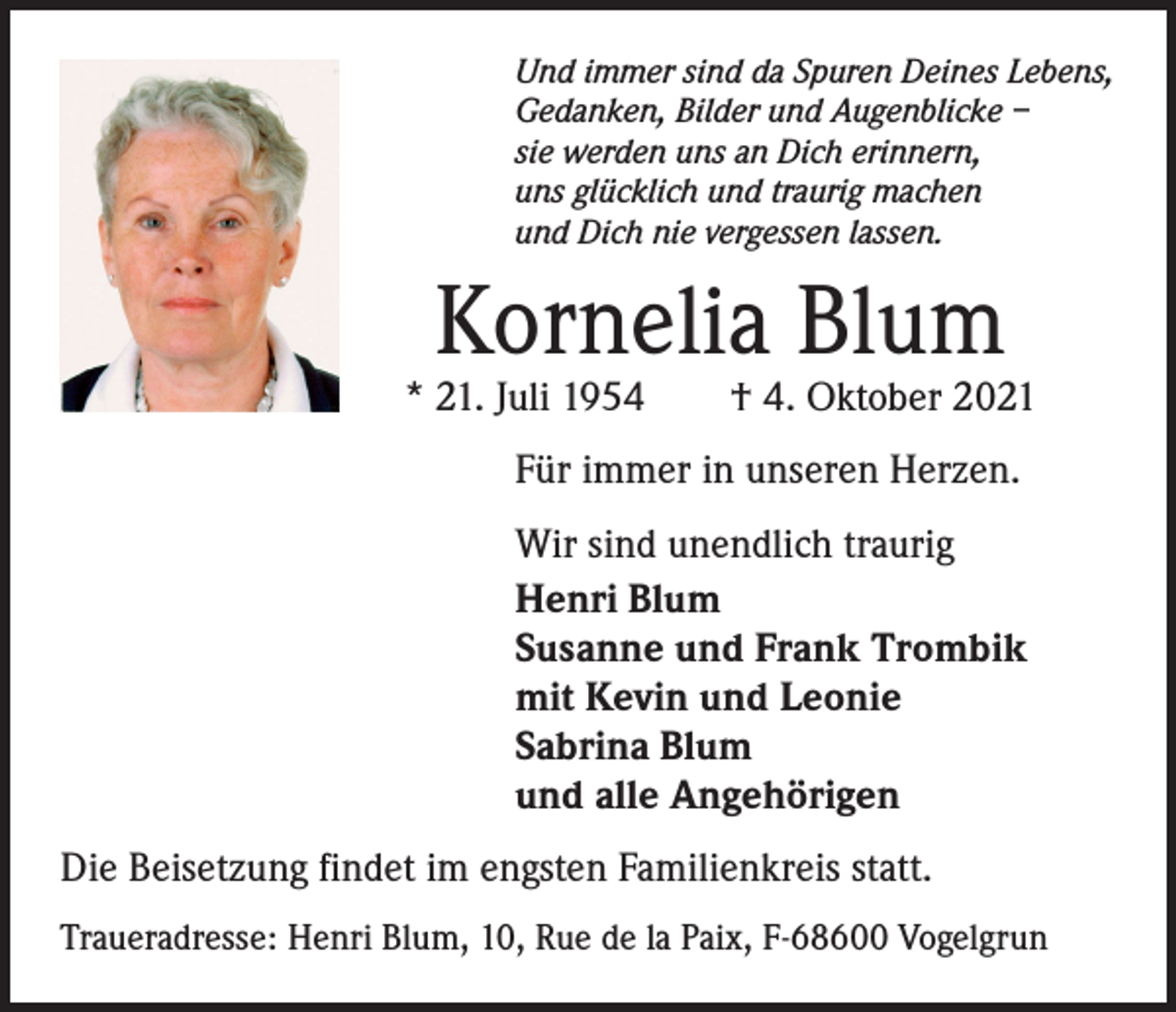 <p>Und immer sind da Spuren Deines Lebens,<br />Gedanken, Bilder und Augenblicke –<br />sie werden uns an Dich erinnern,<br />uns glücklich und traurig machen<br />und Dich nie vergessen lassen.</p><p>Kornelia Blum</p><p>* 21. Juli 1954 † 4. Oktober 2021<br />Für immer in unseren Herzen.<br />Wir sind unendlich traurig<br />Henri Blum<br />Susanne und Frank Trombik<br />mit Kevin und Leonie<br />Sabrina Blum<br />und alle Angehörigen<br />Die Beisetzung findet im engsten Familienkreis statt.<br />Traueradresse: Henri Blum, 10, Rue de la Paix, F-68600 Vogelgrun</p>