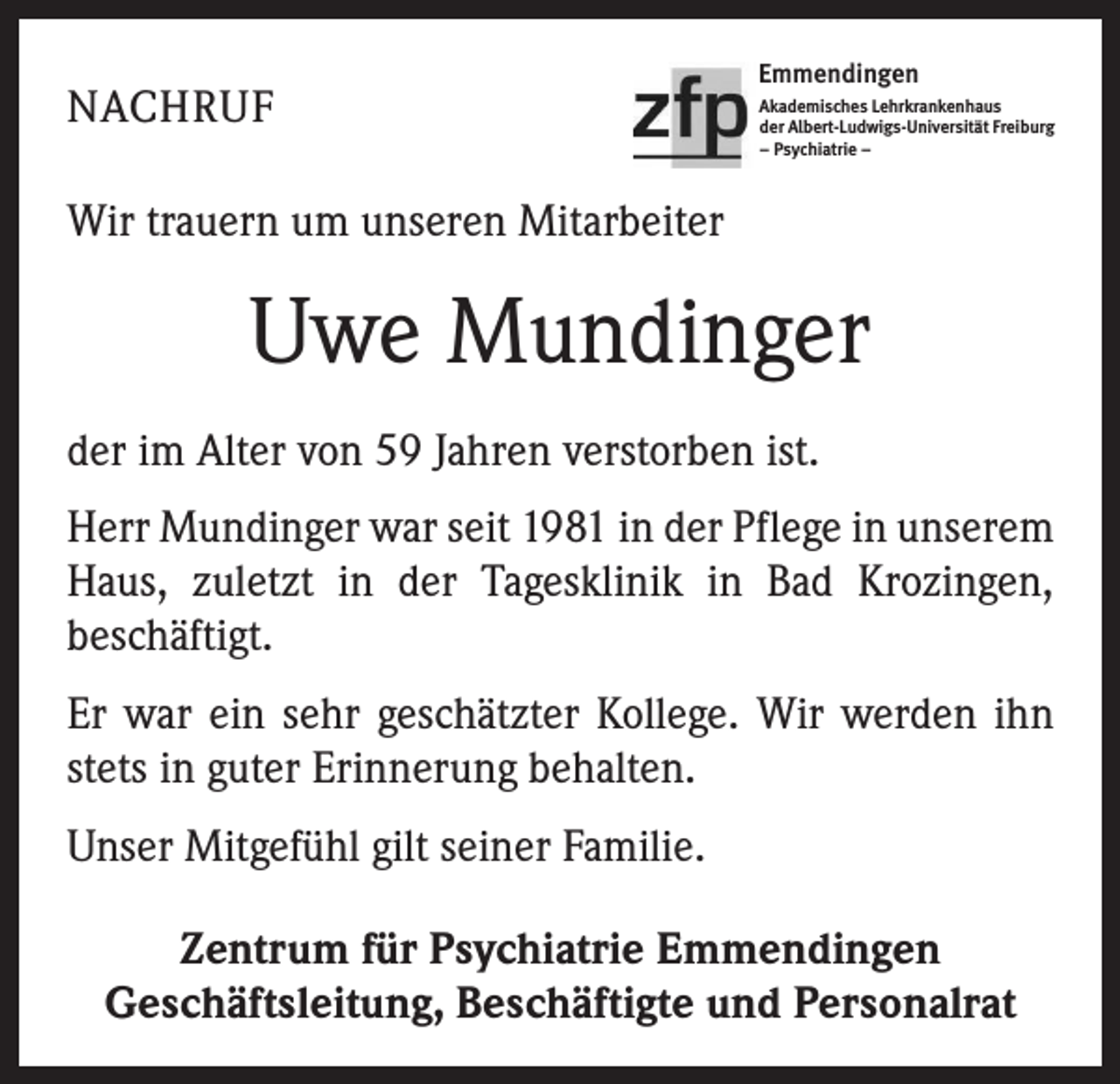 <p>NACHRUF</p><p>Emmendingen<br />Akademisches Lehrkrankenhaus<br />der Albert-Ludwigs-Universität Freiburg<br />– Psychiatrie –</p><p>Wir trauern um unseren Mitarbeiter</p><p>Uwe Mundinger<br />der im Alter von 59 Jahren verstorben ist.<br />Herr Mundinger war seit 1981 in der Pflege in unserem<br />Haus, zuletzt in der Tagesklinik in Bad Krozingen,<br />­beschäftigt.<br />Er war ein sehr geschätzter Kollege. Wir werden ihn<br />stets in guter Erinnerung behalten.<br />Unser Mitgefühl gilt seiner Familie.<br />Zentrum für Psychiatrie Emmendingen<br />Geschäftsleitung, Beschäftigte und Personalrat</p>
