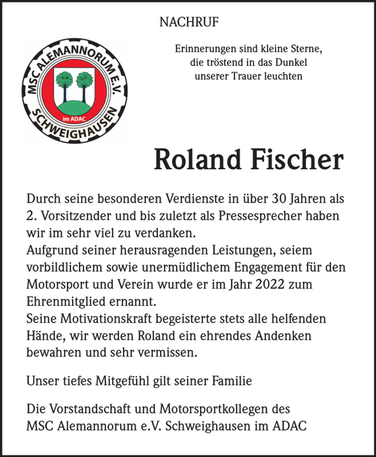 <p>NACHRUF<br />Erinnerungen sind kleine Sterne,<br />die tröstend in das Dunkel<br />unserer Trauer leuchten</p><p>Roland Fischer<br />Durch seine besonderen Verdienste in über 30 Jahren als<br />2. Vorsitzender und bis zuletzt als Pressesprecher haben<br />wir im sehr viel zu verdanken.<br />Aufgrund seiner herausragenden Leistungen, seiem<br />vorbildlichem sowie unermüdlichem Engagement für den<br />Motorsport und Verein wurde er im Jahr 2022 zum<br />Ehrenmitglied ernannt.<br />Seine Motivationskraft begeisterte stets alle helfenden<br />Hände, wir werden Roland ein ehrendes Andenken<br />bewahren und sehr vermissen.<br />Unser tiefes Mitgefühl gilt seiner Familie<br />Die Vorstandschaft und Motorsportkollegen des<br />MSC Alemannorum e.V. Schweighausen im ADAC</p>