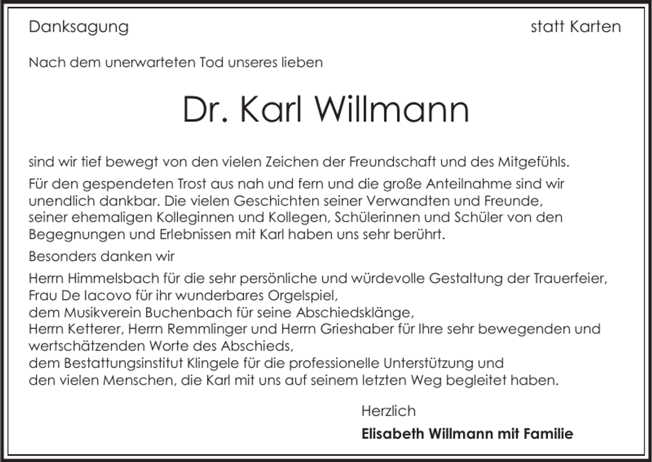 <p>Danksagung</p><p>statt Karten</p><p>Nach dem unerwarteten Tod unseres lieben</p><p>Dr. Karl Willmann<br />sind wir tief bewegt von den vielen Zeichen der Freundschaft und des Mitgefühls.<br />Für den gespendeten Trost aus nah und fern und die große Anteilnahme sind wir<br />unendlich dankbar. Die vielen Geschichten seiner Verwandten und Freunde,<br />seiner ehemaligen Kolleginnen und Kollegen, Schülerinnen und Schüler von den<br />Begegnungen und Erlebnissen mit Karl haben uns sehr berührt.<br />Besonders danken wir<br />Herrn Himmelsbach für die sehr persönliche und würdevolle Gestaltung der Trauerfeier,<br />Frau De Iacovo für ihr wunderbares Orgelspiel,<br />dem Musikverein Buchenbach für seine Abschiedsklänge,<br />Herrn Ketterer, Herrn Remmlinger und Herrn Grieshaber für Ihre sehr bewegenden und<br />wertschätzenden Worte des Abschieds,<br />dem Bestattungsinstitut Klingele für die professionelle Unterstützung und<br />den vielen Menschen, die Karl mit uns auf seinem letzten Weg begleitet haben.</p><p>Herzlich<br />Elisabeth Willmann mit Familie</p>