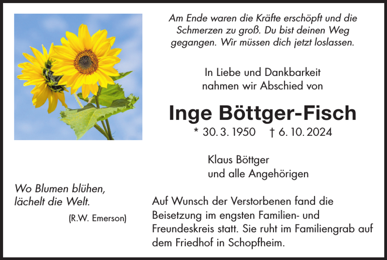 <p>Am Ende waren die Kräfte erschöpft und die<br />Schmerzen zu groß. Du bist deinen Weg<br />gegangen. Wir müssen dich jetzt loslassen.</p><p>In Liebe und Dankbarkeit<br />nahmen wir Abschied von</p><p>Inge Böttger-Fisch<br />* 30. 3. 1950</p><p>† 6. 10. 2024</p><p>Klaus Böttger<br />und alle Angehörigen<br />Wo Blumen blühen,<br />lächelt die Welt.<br />(R.W. Emerson)</p><p>Auf Wunsch der Verstorbenen fand die<br />Beisetzung im engsten Familien- und<br />Freundeskreis statt. Sie ruht im Familiengrab auf<br />dem Friedhof in Schopfheim.</p>