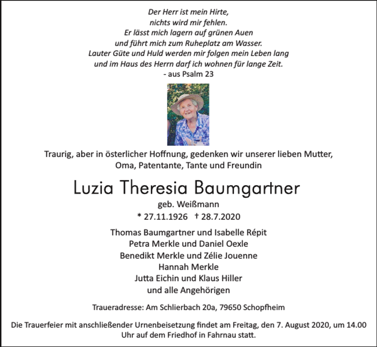 <p>Der Herr ist mein Hirte,<br />nichts wird mir fehlen.<br />Er lässt mich lagern auf grünen Auen<br />und führt mich zum Ruheplatz am Wasser.<br />Lauter Güte und Huld werden mir folgen mein Leben lang<br />und im Haus des Herrn darf ich wohnen für lange Zeit.<br />­ aus Psalm 23</p><p>Traurig, aber in österlicher Hoﬀnung, gedenken wir unserer lieben Mu�er,<br />Oma, Patentante, Tante und Freundin</p><p>geb. Weißmann<br />* 27.11.1926 † 28.7.2020<br />Thomas Baumgartner und Isabelle Répit<br />Petra Merkle und Daniel Oexle<br />Benedikt Merkle und Zélie Jouenne<br />Hannah Merkle<br />Ju�a Eichin und Klaus Hiller<br />und alle Angehörigen<br />Traueradresse: Am Schlierbach 20a, 79650 Schop�eim<br />Die Trauerfeier mit anschließender Urnenbeisetzung ﬁndet am Freitag, den 7. August 2020, um 14.00<br />Uhr auf dem Friedhof in Fahrnau sta�.</p>