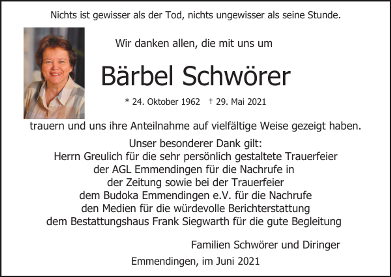 <p>Nichts ist gewisser als der Tod, nichts ungewisser als seine Stunde.</p><p>Wir danken allen, die mit uns um</p><p>Bärbel Schwörer<br />* 24. Oktober 1962 † 29. Mai 2021</p><p>trauern und uns ihre Anteilnahme auf vielfältige Weise gezeigt haben.<br />Unser besonderer Dank gilt:<br />Herrn Greulich für die sehr persönlich gestaltete Trauerfeier<br />der AGL Emmendingen für die Nachrufe in<br />der Zeitung sowie bei der Trauerfeier<br />dem Budoka Emmendingen e.V. für die Nachrufe<br />den Medien für die würdevolle Berichterstattung<br />dem Bestattungshaus Frank Siegwarth für die gute Begleitung<br />Familien Schwörer und Diringer<br />Emmendingen, im Juni 2021</p>