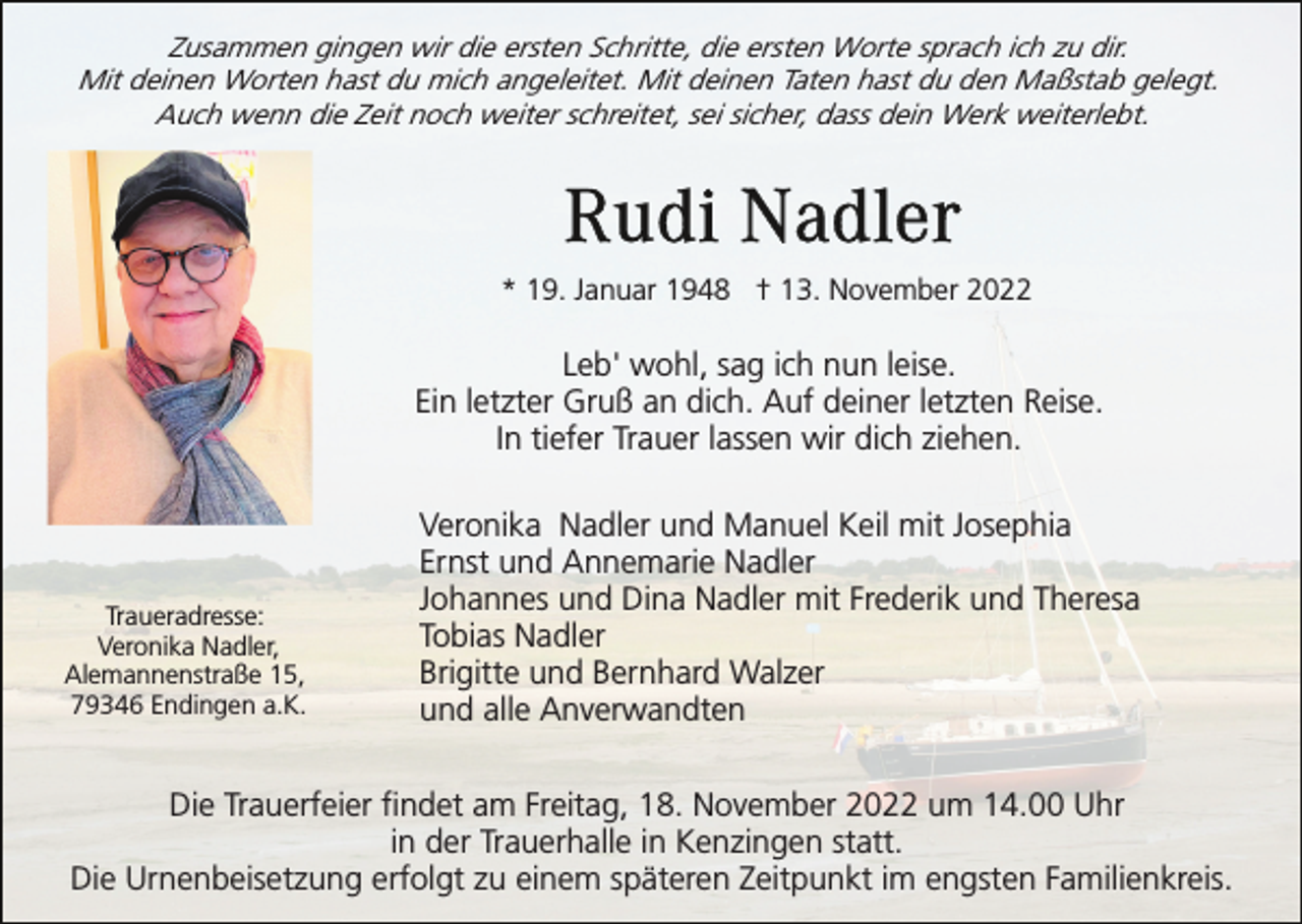 <p>Zusammen gingen wir die ersten Schritte, die ersten Worte sprach ich zu dir.<br />Mit deinen Worten hast du mich angeleitet. Mit deinen Taten hast du den Maßstab gelegt.<br />Auch wenn die Zeit noch weiter schreitet, sei sicher, dass dein Werk weiterlebt.</p><p>* 19. Januar 1948 † 13. November 2022</p><p>Leb' wohl, sag ich nun leise.<br />Ein letzter Gruß an dich. Auf deiner letzten Reise.<br />In tiefer Trauer lassen wir dich ziehen.</p><p>Traueradresse:<br />Veronika Nadler,<br />Alemannenstraße 15,<br />79346 Endingen a.K.</p><p>Veronika Nadler und Manuel Keil mit Josephia<br />Ernst und Annemarie Nadler<br />Johannes und Dina Nadler mit Frederik und Theresa<br />Tobias Nadler<br />Brigitte und Bernhard Walzer<br />und alle Anverwandten</p><p>Die Trauerfeier findet am Freitag, 18. November 2022 um 14.00 Uhr<br />in der Trauerhalle in Kenzingen statt.<br />Die Urnenbeisetzung erfolgt zu einem späteren Zeitpunkt im engsten Familienkreis.</p>