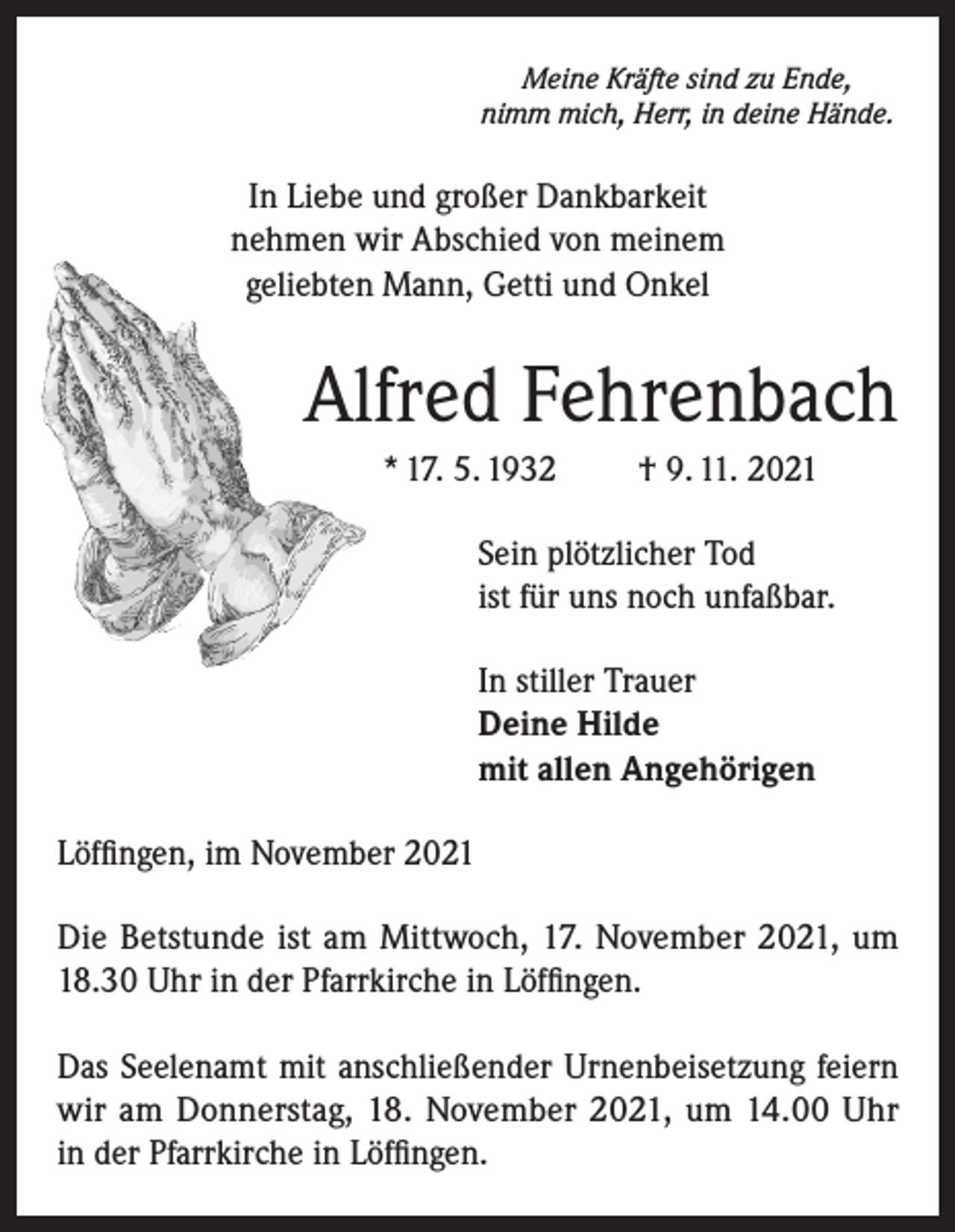 <p>Meine Kräfte sind zu Ende,<br />nimm mich, Herr, in deine Hände.</p><p>In Liebe und großer Dankbarkeit<br />nehmen wir Abschied von meinem<br />geliebten Mann, Getti und Onkel</p><p>Alfred Fehrenbach<br />* 17. 5. 1932</p><p>† 9. 11. 2021</p><p>Sein plötzlicher Tod<br />ist für uns noch unfaßbar.<br />In stiller Trauer<br />Deine Hilde<br />mit allen Angehörigen<br />Löffingen, im November 2021<br />Die Betstunde ist am Mittwoch, 17. November 2021, um<br />18.30 Uhr in der Pfarrkirche in Löffingen.<br />Das Seelenamt mit anschließender Urnenbeisetzung feiern<br />wir am Donnerstag, 18. November 2021, um 14.00 Uhr<br />in der Pfarrkirche in Löffingen.</p>