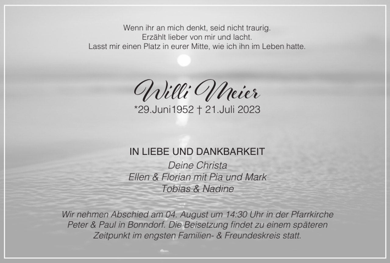 <p>Wenn ihr an mich denkt, seid nicht traurig.<br />Erzählt lieber von mir und lacht.<br />Lasst mir einen Platz in eurer Mitte, wie ich ihn im Leben hatte.</p><p>Willi Meier</p><p>*29.Juni1952 † 21.Juli 2023</p><p>IN LIEBE UND DANKBARKEIT<br />Deine Christa<br />Ellen &amp; Florian mit Pia und Mark<br />Tobias &amp; Nadine<br />Wir nehmen Abschied am 04. August um 14:30 Uhr in der Pfarrkirche<br />Peter &amp; Paul in Bonndorf. Die Beisetzung findet zu einem späteren<br />Zeitpunkt im engsten Familien- &amp; Freundeskreis statt.</p>
