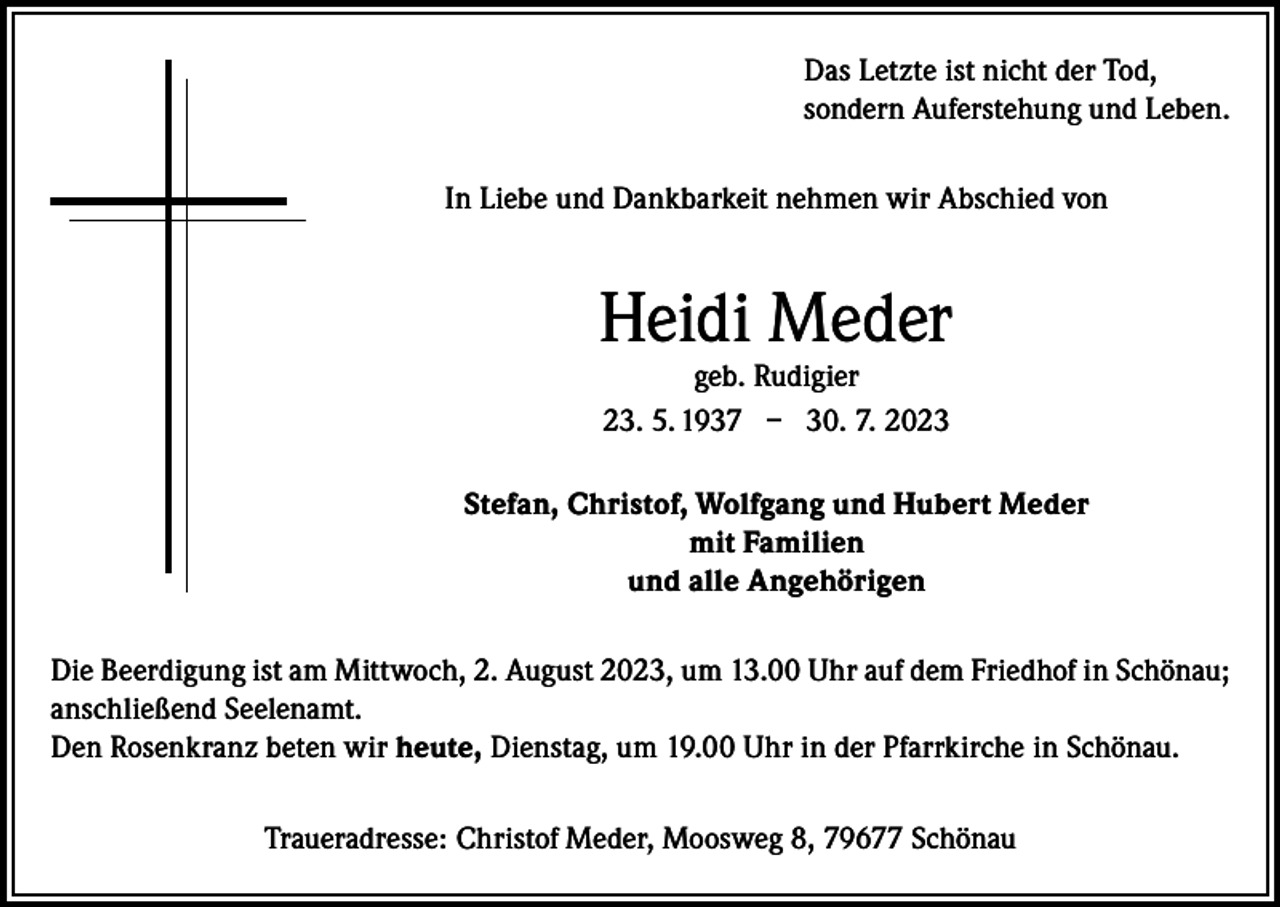 <p>Das Letzte ist nicht der Tod,<br />sondern Auferstehung und Leben.<br />In Liebe und Dankbarkeit nehmen wir Abschied von</p><p>Heidi Meder<br />geb. Rudigier<br />23. 5. 1937 – 30. 7. 2023</p><p>Stefan, Christof, Wolfgang und Hubert Meder<br />mit Familien<br />und alle Angehörigen<br />Die Beerdigung ist am Mittwoch, 2. August 2023, um 13.00 Uhr auf dem Friedhof in Schönau;<br />anschließend Seelenamt.<br />Den Rosenkranz beten wir heute, Dienstag, um 19.00 Uhr in der Pfarrkirche in Schönau.<br />Traueradresse: Christof Meder, Moosweg 8, 79677 Schönau</p>