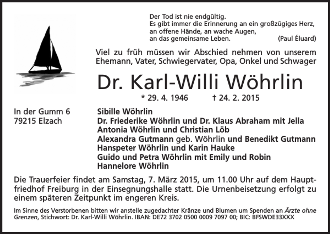 <p>Der Tod ist nie endgültig.<br />Es gibt immer die Erinnerung an ein großzügiges Herz,<br />an offene Hände, an wache Augen,<br />an das gemeinsame Leben.<br />(Paul Éluard)</p><p>Viel zu früh müssen wir Abschied nehmen von unserem<br />Ehemann, Vater, Schwiegervater, Opa, Onkel und Schwager</p><p>Dr. Karl-Willi Wöhrlin<br />* 29. 4. 1946 † 24. 2. 2015</p><p>In der Gumm 6<br />Sibille Wöhrlin<br />79215 Elzach Dr. Friederike Wöhrlin und Dr. Klaus Abraham mit Jella<br />Antonia Wöhrlin und Christian Löb<br />Alexandra Gutmann geb. Wöhrlin und Benedikt Gutmann<br />Hanspeter Wöhrlin und Karin Hauke<br />Guido und Petra Wöhrlin mit Emily und Robin<br />Hannelore Wöhrlin<br />Die Trauerfeier findet am Samstag, 7. März 2015, um 11.00 Uhr auf dem Hauptfriedhof Freiburg in der Einsegnungshalle statt. Die Urnenbeisetzung erfolgt zu<br />einem späteren Zeitpunkt im engeren Kreis.<br />Im Sinne des Verstorbenen bitten wir anstelle zugedachter Kränze und Blumen um Spenden an Ärzte ohne<br />Grenzen, Stichwort: Dr. Karl-Willi Wöhrlin. IBAN: DE72 3702 0509 7097 00; BIC: BFSWDE33XXX</p>