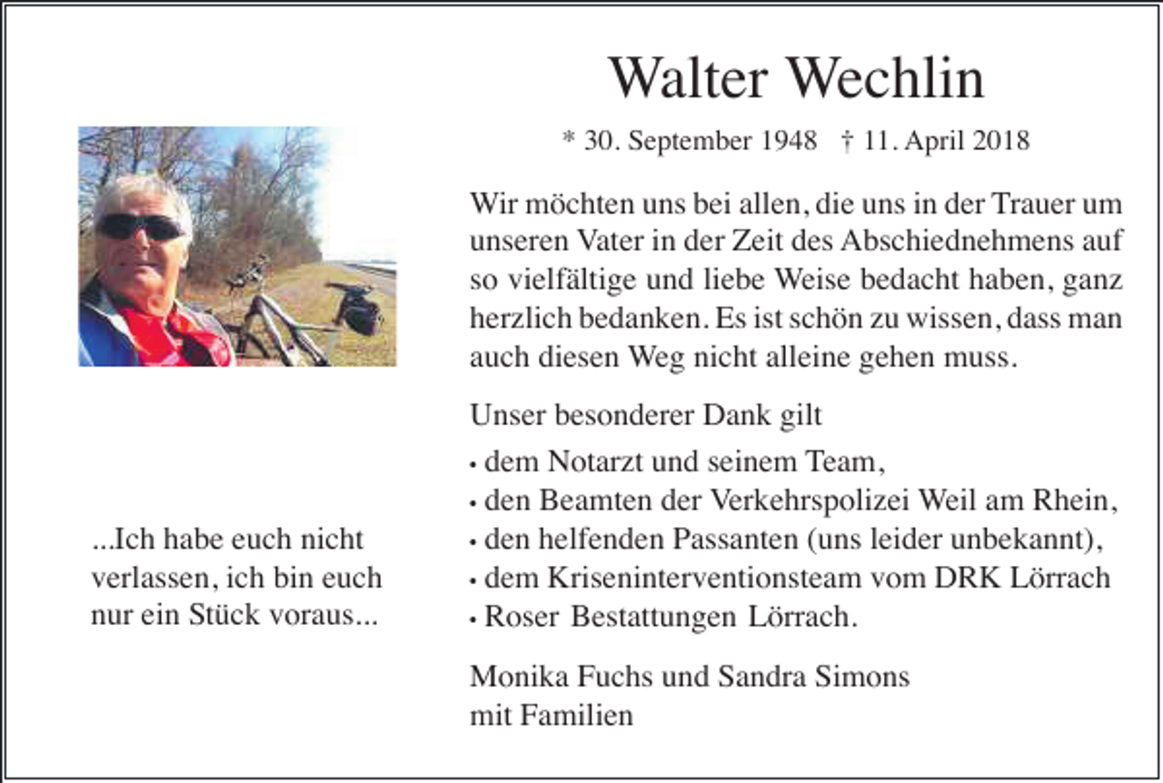 <p>WWalter<br />alt er Wechlin<br />W e c hli n<br />*<br />* 330.<br />0. September<br />S e pt e m b er 11948<br />9 4 8 †† 111.<br />1. AApril<br />pril 22</p><p>WWir<br />ir möchten<br />m ö c ht e n uns<br />u ns bei<br />b ei allen,<br />all e n, die<br />di e uns<br />u ns iinn der<br />d er Trauer<br />T r a u er um<br />u m<br />uunseren<br />ns er e n Vater<br />V at er iinn der<br />d er Zeit<br />Z eit des<br />d es Abschiednehmens<br />A bs c hi e d n e h m e ns aauf<br />uf<br />ssoo vielfältige<br />vi elf älti g e und<br />u n d liliebe<br />e b e WWeise<br />eis e bedacht<br />b e d a c ht haben,<br />h a b e n, ganz<br />ga nz<br />herzlich<br />ist sschön<br />h er zli c h bbedanken.<br />e d a n k e n. Es<br />Es ist<br />c h ö n zzu<br />u wissen,<br />wiss e n, ddass<br />ass man<br />ma n<br />auch<br />alleine<br />a u c h diesen<br />di es e n WWeg<br />e g nicht<br />ni c ht all<br />ei n e gehen<br />g e h e n muss.<br />m uss.</p><p>...I<br />c h habe<br />h a b e euch<br />e u c h nicht<br />ni c ht<br />...Ich<br />vverlassen,<br />erl ass e n, iich<br />c h bi<br />n eeuch<br />uc h<br />bin<br />ein<br />nnur<br />ur ei<br />n Stück<br />S t ü c k voraus...<br />v or a us...</p><p>Unser<br />gilt<br />U ns er bbesonderer<br />es o n d er er DDank<br />a n k gilt<br />d e m Notarzt<br />N ot ar zt und<br />u n d seinem<br />s ei n e m Team,<br />T e a m,<br />•• dem<br />d e n Beamten<br />B e a mt e n der<br />d er VVerkehrspolizei<br />er k e hrs p oli z ei Weil<br />W eil aamm Rhein,<br />R h ei n,<br />•• den<br />•• den<br />d e n helfenden<br />h elf e n d e n Passanten<br />P ass a nt e n (uns<br />( u ns leider<br />l ei d er unbekannt),<br />u n b e k a n nt),<br />•• dem<br />d e m Kriseninterventionsteam<br />Kris e ni nt er v e nti o nst e a m vom<br />v o m DRK<br />D R K Lörrach<br />L örr a c h<br />•• RRoser<br />os er BBestattungen<br />est att u n g e n LLörrach.<br />örr a c h.<br />MMonika<br />o ni k a F Fuchs<br />u c hs u und<br />n d S Sandra<br />a n dr a SiSimons<br />m o ns<br />mitFFamilien<br />mit<br />a mili e n</p>