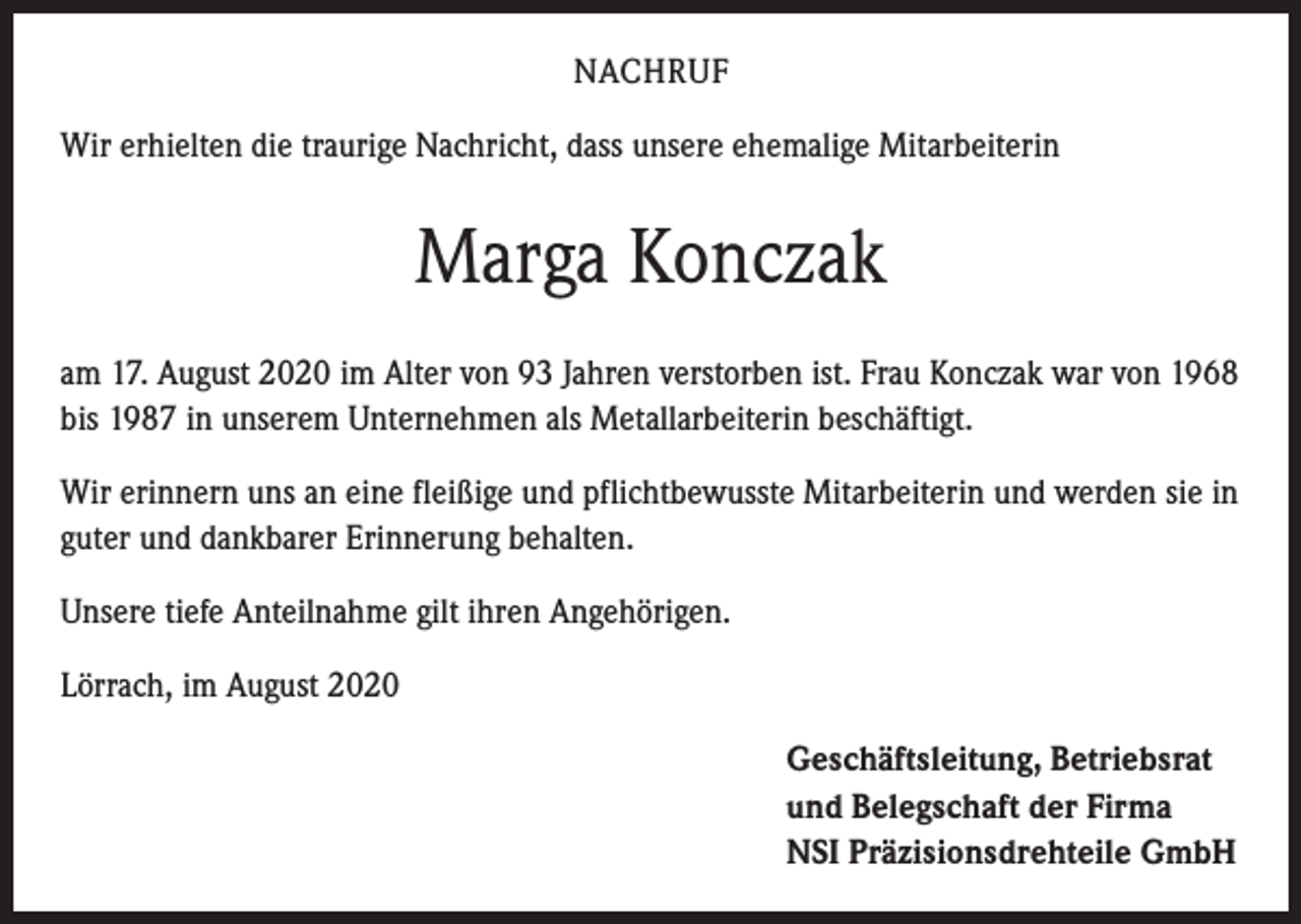 <p>NACHRUF<br />Wir erhielten die traurige Nachricht, dass unsere ehemalige Mitarbeiterin</p><p>Marga Konczak<br />am 17. August 2020 im Alter von 93 Jahren verstorben ist. Frau Konczak war von 1968<br />bis 1987 in unserem Unternehmen als Metallarbeiterin beschäftigt.<br />Wir erinnern uns an eine fleißige und pflichtbewusste Mitarbeiterin und werden sie in<br />guter und dankbarer Erinnerung behalten.<br />Unsere tiefe Anteilnahme gilt ihren Angehörigen.<br />Lörrach, im August 2020<br />Geschäftsleitung, Betriebsrat<br />und Belegschaft der Firma<br />NSI Präzisionsdrehteile GmbH</p>