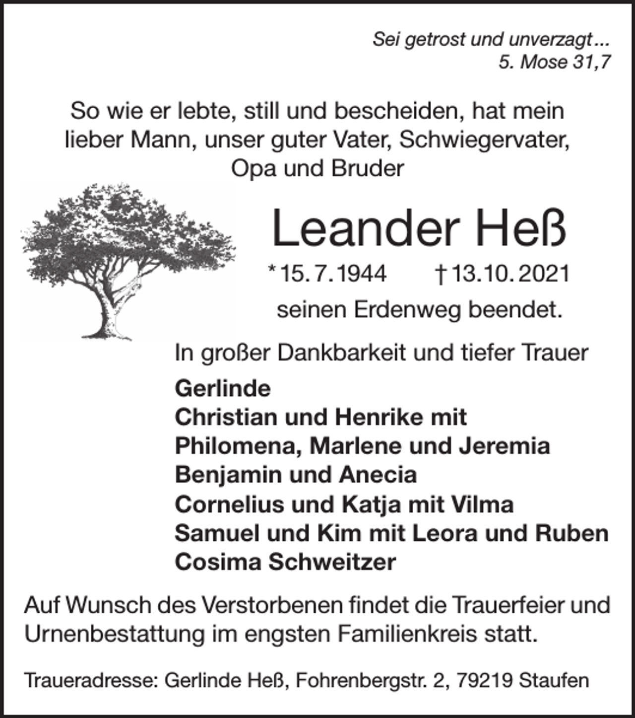 <p>Sei getrost und unverzagt ...<br />5. Mose 31,7</p><p>So wie er lebte, still und bescheiden, hat mein<br />lieber Mann, unser guter Vater, Schwiegervater,<br />Opa und Bruder</p><p>Leander Heß<br />* 15. 7. 1944<br />† 13. 10. 2021<br />seinen Erdenweg beendet.<br />In großer Dankbarkeit und tiefer Trauer<br />Gerlinde<br />Christian und Henrike mit<br />Philomena, Marlene und Jeremia<br />Benjamin und Anecia<br />Cornelius und Katja mit Vilma<br />Samuel und Kim mit Leora und Ruben<br />Cosima Schweitzer<br />Auf Wunsch des Verstorbenen findet die Trauerfeier und<br />Urnenbestattung im engsten Familienkreis statt.<br />Traueradresse: Gerlinde Heß, Fohrenbergstr. 2, 79219 Staufen</p>