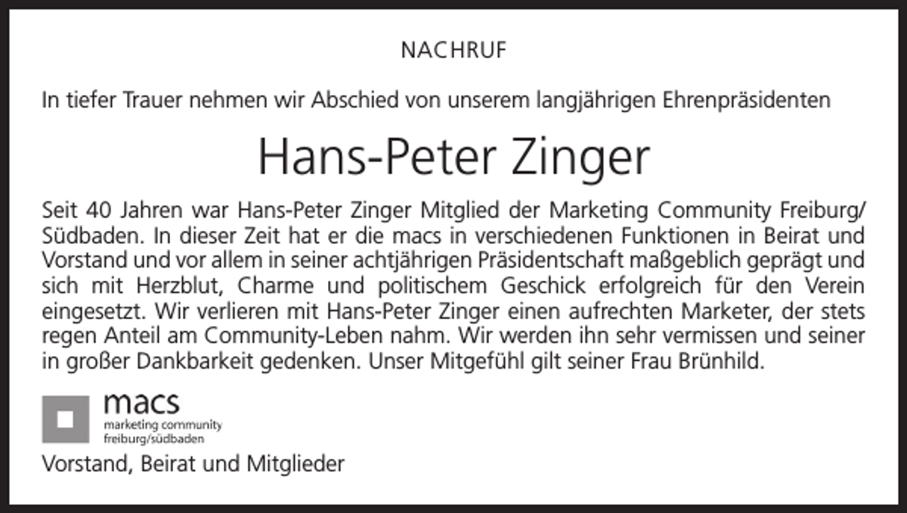 <p>NACHRUF<br />In tiefer Trauer nehmen wir Abschied von unserem langjährigen Ehrenpräsidenten</p><p>Hans-Peter Zinger<br />Seit 40 Jahren war Hans-Peter Zinger Mitglied der Marketing Community Freiburg/<br />Südbaden. In dieser Zeit hat er die macs in verschiedenen Funktionen in Beirat und<br />Vorstand und vor allem in seiner achtjährigen Präsidentschaft maßgeblich geprägt und<br />sich mit Herzblut, Charme und politischem Geschick erfolgreich für den Verein<br />­eingesetzt. Wir verlieren mit Hans-Peter Zinger einen aufrechten Marketer, der stets<br />regen Anteil am Community-Leben nahm. Wir werden ihn sehr vermissen und seiner<br />in großer Dankbarkeit gedenken. Unser Mitgefühl gilt seiner Frau Brünhild.</p><p>Vorstand, Beirat und Mitglieder</p>