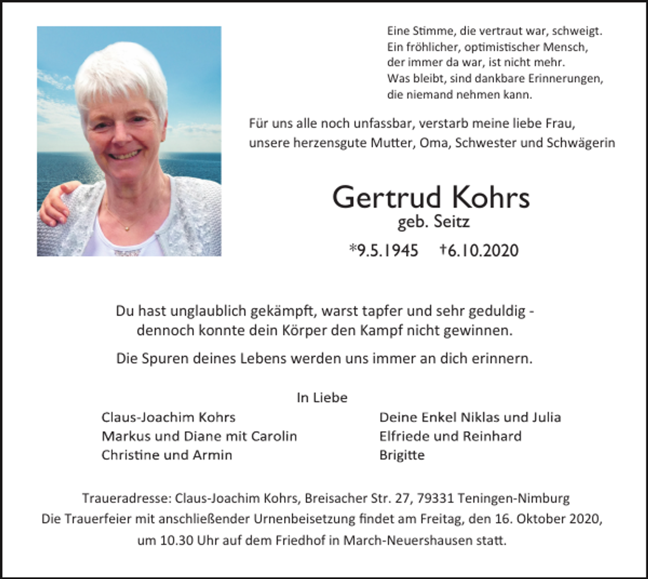 <p>Eine S�mme, die vertraut war, schweigt.<br />Ein fröhlicher, op�mis�scher Mensch,<br />der immer da war, ist nicht mehr.<br />Was bleibt, sind dankbare Erinnerungen,<br />die niemand nehmen kann.</p><p>Für uns alle noch unfassbar, verstarb meine liebe Frau,<br />unsere herzensgute Mu�er, Oma, Schwester und Schwägerin</p><p>Gertrud Kohrs<br />geb. Seitz</p><p>*9.5.1945</p><p>†6.10.2020</p><p>Du hast unglaublich gekämp�, warst tapfer und sehr geduldig ‐<br />dennoch konnte dein Körper den Kampf nicht gewinnen.<br />Die Spuren deines Lebens werden uns immer an dich erinnern.</p><p>Traueradresse: Claus‐Joachim Kohrs, Breisacher Str. 27, 79331 Teningen‐Nimburg<br />Die Trauerfeier mit anschließender Urnenbeisetzung ﬁndet am Freitag, den 16. Oktober 2020,<br />um 10.30 Uhr auf dem Friedhof in March‐Neuershausen sta�.</p>