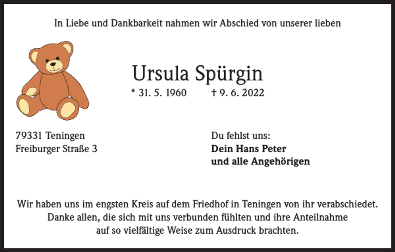 <p>In Liebe und Dankbarkeit nahmen wir Abschied von unserer lieben</p><p>Ursula Spürgin<br />* 31. 5. 1960</p><p>79331 Teningen<br />Freiburger Straße 3</p><p>† 9. 6. 2022</p><p>Du fehlst uns:<br />Dein Hans Peter<br />und alle Angehörigen</p><p>Wir haben uns im engsten Kreis auf dem Friedhof in Teningen von ihr verabschiedet.<br />Danke allen, die sich mit uns verbunden fühlten und ihre Anteilnahme<br />auf so vielfältige Weise zum Ausdruck brachten.</p>